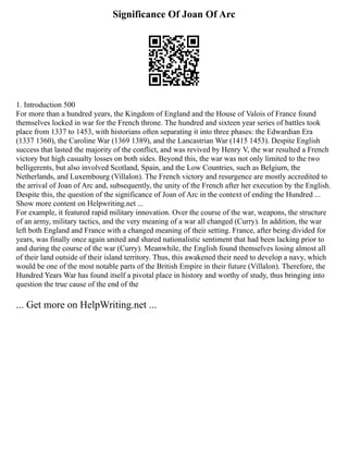 Significance Of Joan Of Arc
1. Introduction 500
For more than a hundred years, the Kingdom of England and the House of Valois of France found
themselves locked in war for the French throne. The hundred and sixteen year series of battles took
place from 1337 to 1453, with historians often separating it into three phases: the Edwardian Era
(1337 1360), the Caroline War (1369 1389), and the Lancastrian War (1415 1453). Despite English
success that lasted the majority of the conflict, and was revived by Henry V, the war resulted a French
victory but high casualty losses on both sides. Beyond this, the war was not only limited to the two
belligerents, but also involved Scotland, Spain, and the Low Countries, such as Belgium, the
Netherlands, and Luxembourg (Villalon). The French victory and resurgence are mostly accredited to
the arrival of Joan of Arc and, subsequently, the unity of the French after her execution by the English.
Despite this, the question of the significance of Joan of Arc in the context of ending the Hundred ...
Show more content on Helpwriting.net ...
For example, it featured rapid military innovation. Over the course of the war, weapons, the structure
of an army, military tactics, and the very meaning of a war all changed (Curry). In addition, the war
left both England and France with a changed meaning of their setting. France, after being divided for
years, was finally once again united and shared nationalistic sentiment that had been lacking prior to
and during the course of the war (Curry). Meanwhile, the English found themselves losing almost all
of their land outside of their island territory. Thus, this awakened their need to develop a navy, which
would be one of the most notable parts of the British Empire in their future (Villalon). Therefore, the
Hundred Years War has found itself a pivotal place in history and worthy of study, thus bringing into
question the true cause of the end of the
... Get more on HelpWriting.net ...
 