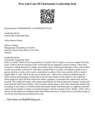 Pros And Cons Of Charismatic Leadership Style
Running head: CHARISMATIC LEADERSHIP STYLE
Leadership Styles:
Charismatic Leadership Style
Allina Shanice Henry
Monroe College
Management in Healthcare I HA301
Professor David Veras March 13th, 2016
Abstract
Leadership Styles:
Charismatic Leadership Style
What is a leader? What are the true qualities of a leader? Am I a leader, or are you a leader? Over the
years, I believe that the meaning of the word leader has be degrader to almost nothing. These days,
everyone is calling themselves a leader, but do they really understand leadership or have what it takes
to lead. In an article, written by F. John Reh, entitled What is a Leader , he defined a leader to be a
person who has a vision, a drive and a commitment to achieve that vision, and the skills to make it
happen (Reh, F. John. 2014). In the area of health care ... Show more content on Helpwriting.net ...
Some of these disadvantages include that it may develop reliance on the leader by the employees.
Some employees may feel that without the leader s guidance or assistance the organization will not
succeed. This saddles the leader with a huge responsibility for both keeping the company running and
motivating the staff (Frost, Shelley. 2016). Another disadvantage is that some charismatic leaders may
be lacking or lose clarity. It is believed that charismatic leader sometimes gets so caught up with their
control and are unable to clearly see potential dangers with the company (Frost, Shelley. 2016). This is
because of the high level confidence they hold within themselves. It may look to crowd their minds to
not see the treats that present themselves in the
... Get more on HelpWriting.net ...
 
