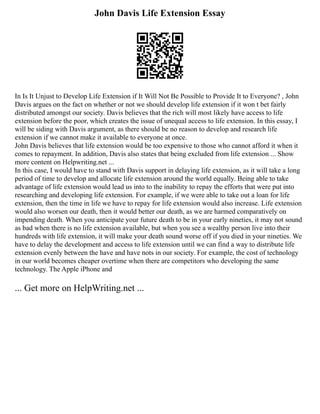 John Davis Life Extension Essay
In Is It Unjust to Develop Life Extension if It Will Not Be Possible to Provide It to Everyone? , John
Davis argues on the fact on whether or not we should develop life extension if it won t bet fairly
distributed amongst our society. Davis believes that the rich will most likely have access to life
extension before the poor, which creates the issue of unequal access to life extension. In this essay, I
will be siding with Davis argument, as there should be no reason to develop and research life
extension if we cannot make it available to everyone at once.
John Davis believes that life extension would be too expensive to those who cannot afford it when it
comes to repayment. In addition, Davis also states that being excluded from life extension ... Show
more content on Helpwriting.net ...
In this case, I would have to stand with Davis support in delaying life extension, as it will take a long
period of time to develop and allocate life extension around the world equally. Being able to take
advantage of life extension would lead us into to the inability to repay the efforts that were put into
researching and developing life extension. For example, if we were able to take out a loan for life
extension, then the time in life we have to repay for life extension would also increase. Life extension
would also worsen our death, then it would better our death, as we are harmed comparatively on
impending death. When you anticipate your future death to be in your early nineties, it may not sound
as bad when there is no life extension available, but when you see a wealthy person live into their
hundreds with life extension, it will make your death sound worse off if you died in your nineties. We
have to delay the development and access to life extension until we can find a way to distribute life
extension evenly between the have and have nots in our society. For example, the cost of technology
in our world becomes cheaper overtime when there are competitors who developing the same
technology. The Apple iPhone and
... Get more on HelpWriting.net ...
 