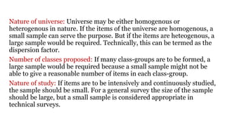 Nature of universe: Universe may be either homogenous or
heterogenous in nature. If the items of the universe are homogenous, a
small sample can serve the purpose. But if the items are heteogenous, a
large sample would be required. Technically, this can be termed as the
dispersion factor.
Number of classes proposed: If many class-groups are to be formed, a
large sample would be required because a small sample might not be
able to give a reasonable number of items in each class-group.
Nature of study: If items are to be intensively and continuously studied,
the sample should be small. For a general survey the size of the sample
should be large, but a small sample is considered appropriate in
technical surveys.
 