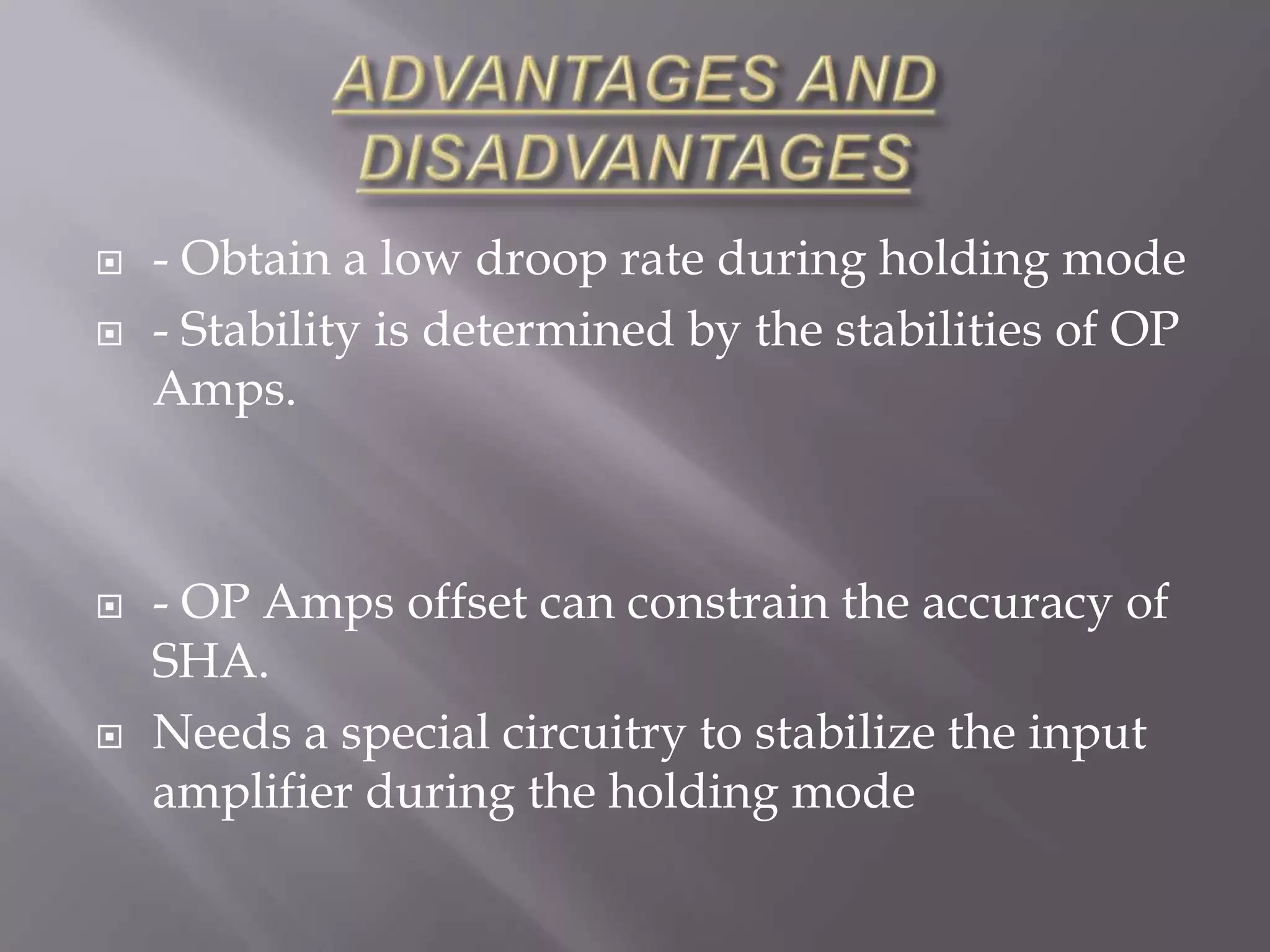    - Obtain a low droop rate during holding mode
   - Stability is determined by the stabilities of OP
    Amps.



   - OP Amps offset can constrain the accuracy of
    SHA.
   Needs a special circuitry to stabilize the input
    amplifier during the holding mode
 