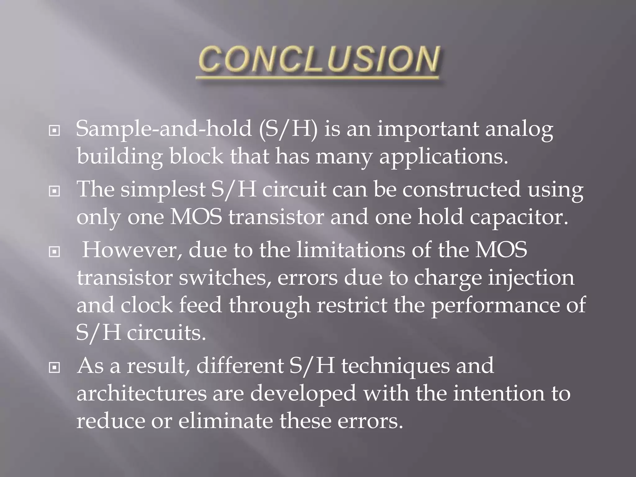    Sample-and-hold (S/H) is an important analog
    building block that has many applications.
   The simplest S/H circuit can be constructed using
    only one MOS transistor and one hold capacitor.
    However, due to the limitations of the MOS
    transistor switches, errors due to charge injection
    and clock feed through restrict the performance of
    S/H circuits.
   As a result, different S/H techniques and
    architectures are developed with the intention to
    reduce or eliminate these errors.
 