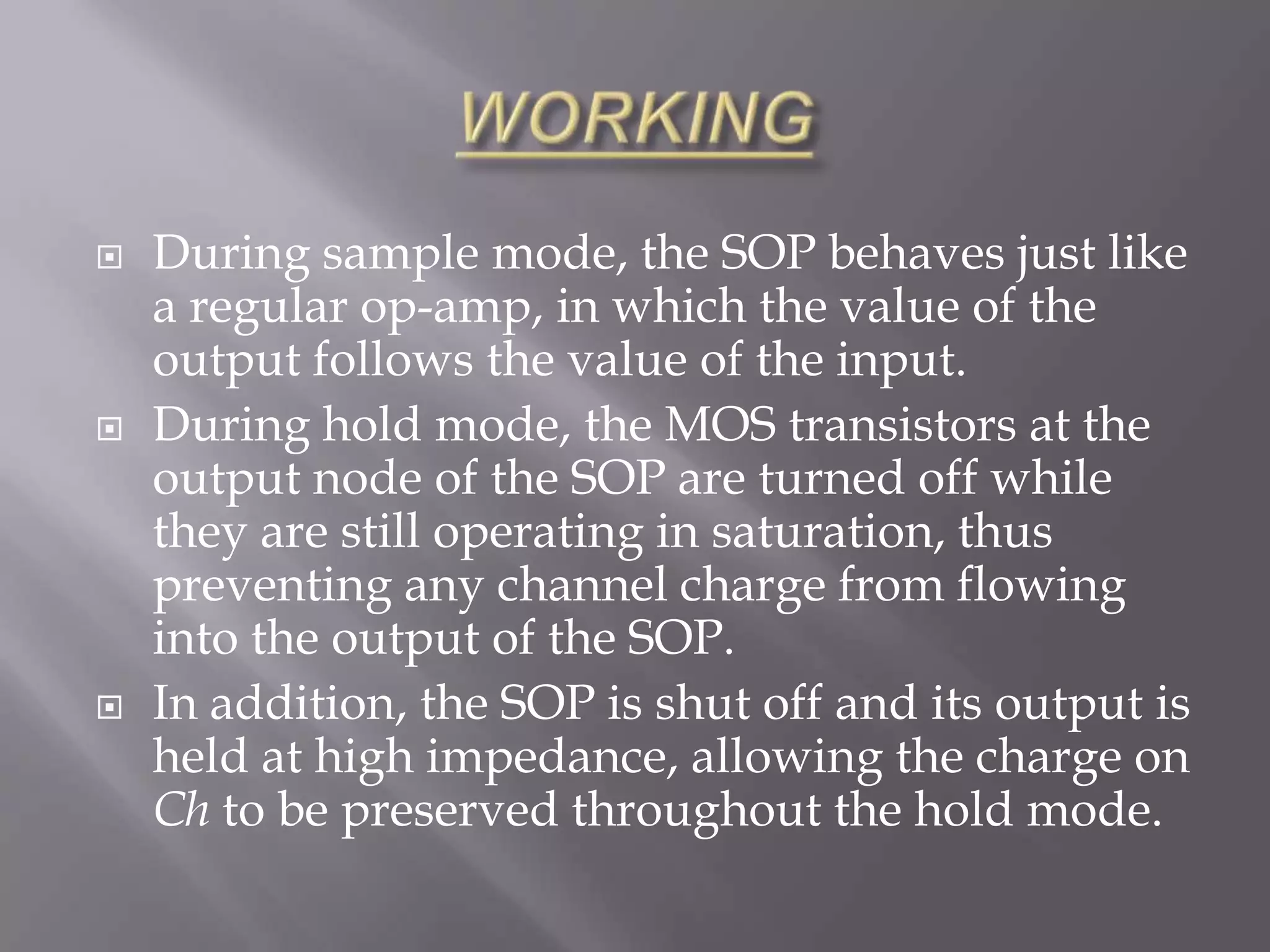    During sample mode, the SOP behaves just like
    a regular op-amp, in which the value of the
    output follows the value of the input.
   During hold mode, the MOS transistors at the
    output node of the SOP are turned off while
    they are still operating in saturation, thus
    preventing any channel charge from flowing
    into the output of the SOP.
   In addition, the SOP is shut off and its output is
    held at high impedance, allowing the charge on
    Ch to be preserved throughout the hold mode.
 