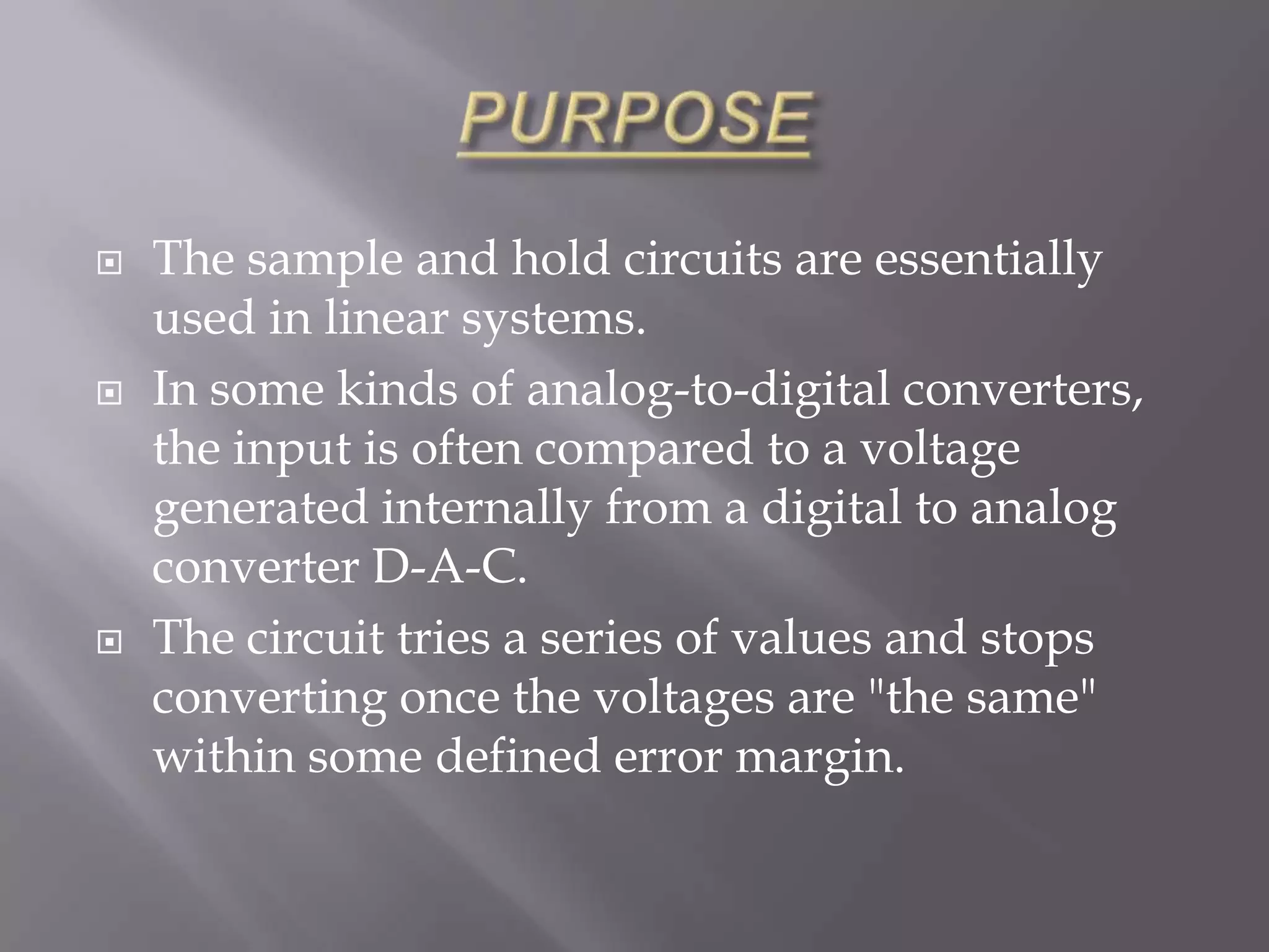   The sample and hold circuits are essentially
    used in linear systems.
   In some kinds of analog-to-digital converters,
    the input is often compared to a voltage
    generated internally from a digital to analog
    converter D-A-C.
   The circuit tries a series of values and stops
    converting once the voltages are "the same"
    within some defined error margin.
 