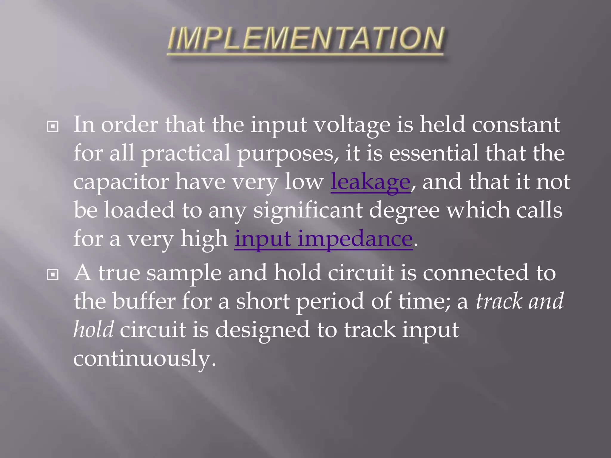    In order that the input voltage is held constant
    for all practical purposes, it is essential that the
    capacitor have very low leakage, and that it not
    be loaded to any significant degree which calls
    for a very high input impedance.
   A true sample and hold circuit is connected to
    the buffer for a short period of time; a track and
    hold circuit is designed to track input
    continuously.
 