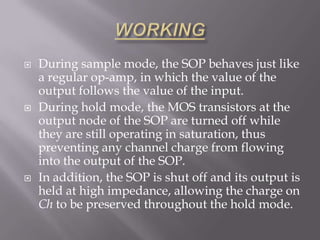    During sample mode, the SOP behaves just like
    a regular op-amp, in which the value of the
    output follows the value of the input.
   During hold mode, the MOS transistors at the
    output node of the SOP are turned off while
    they are still operating in saturation, thus
    preventing any channel charge from flowing
    into the output of the SOP.
   In addition, the SOP is shut off and its output is
    held at high impedance, allowing the charge on
    Ch to be preserved throughout the hold mode.
 