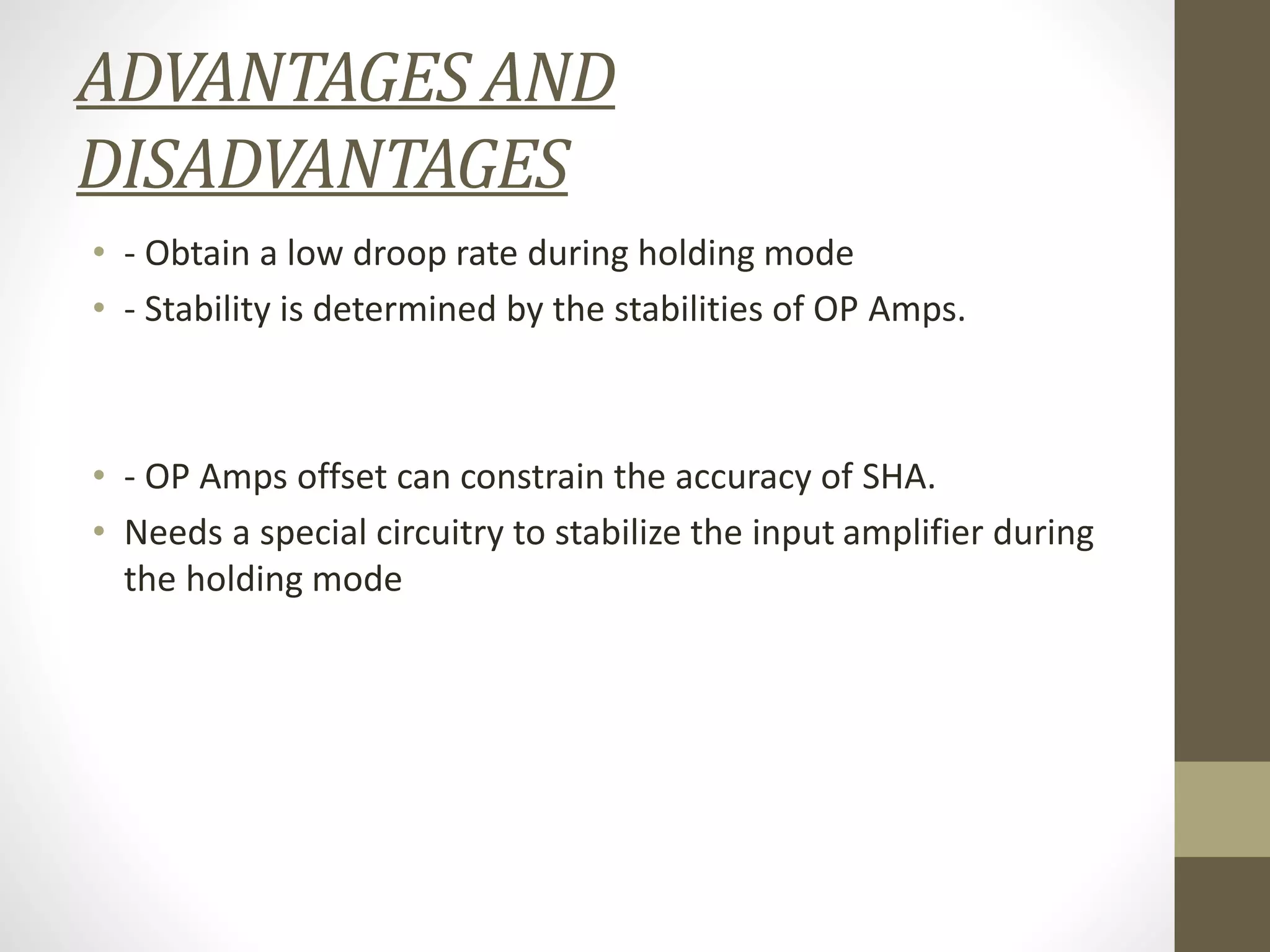 ADVANTAGES AND
DISADVANTAGES
• - Obtain a low droop rate during holding mode
• - Stability is determined by the stabilities of OP Amps.
• - OP Amps offset can constrain the accuracy of SHA.
• Needs a special circuitry to stabilize the input amplifier during
the holding mode
 