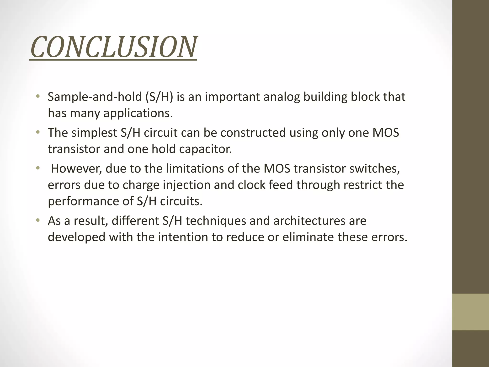 CONCLUSION
• Sample-and-hold (S/H) is an important analog building block that
has many applications.
• The simplest S/H circuit can be constructed using only one MOS
transistor and one hold capacitor.
• However, due to the limitations of the MOS transistor switches,
errors due to charge injection and clock feed through restrict the
performance of S/H circuits.
• As a result, different S/H techniques and architectures are
developed with the intention to reduce or eliminate these errors.
 