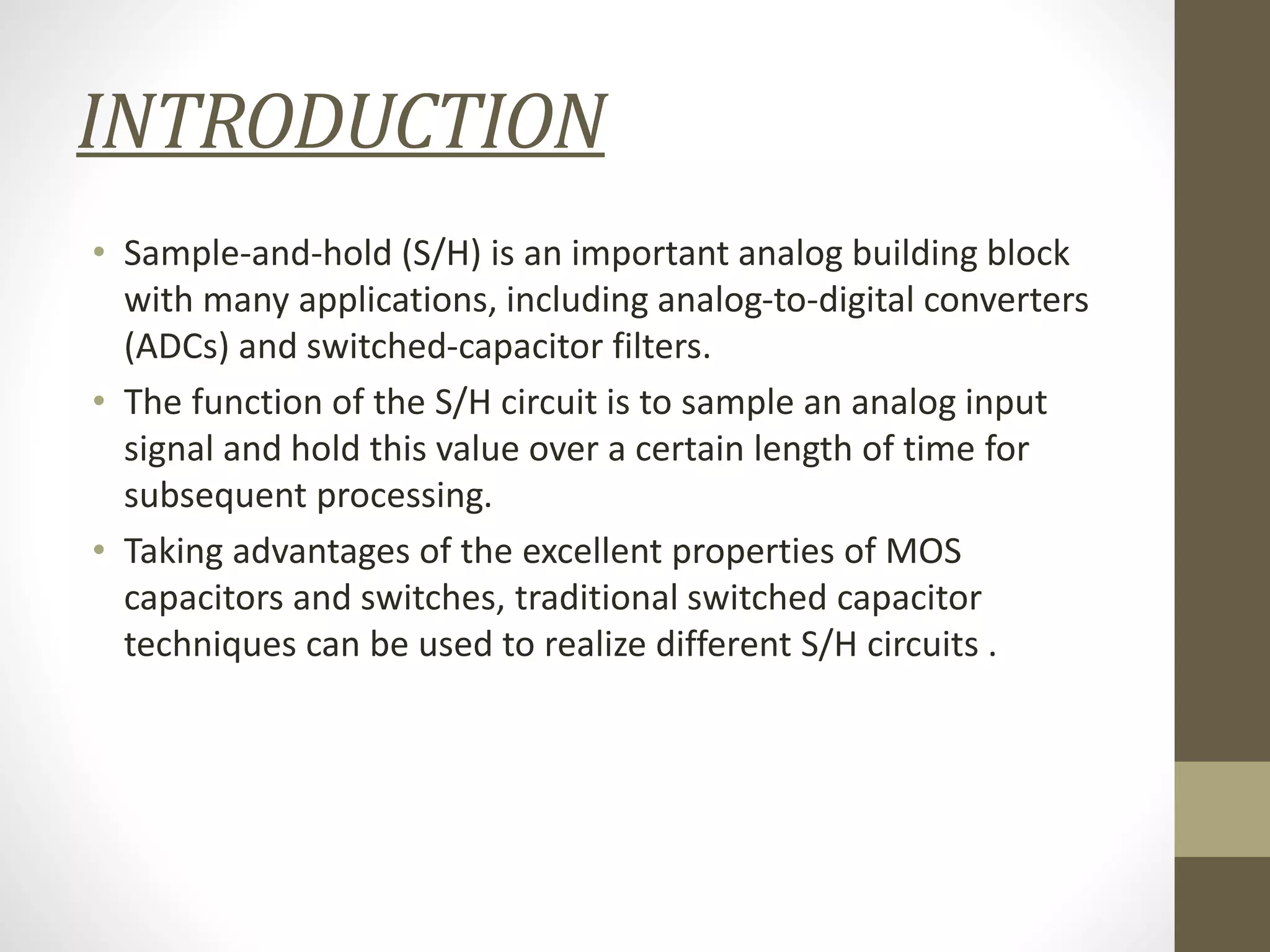 INTRODUCTION
• Sample-and-hold (S/H) is an important analog building block
with many applications, including analog-to-digital converters
(ADCs) and switched-capacitor filters.
• The function of the S/H circuit is to sample an analog input
signal and hold this value over a certain length of time for
subsequent processing.
• Taking advantages of the excellent properties of MOS
capacitors and switches, traditional switched capacitor
techniques can be used to realize different S/H circuits .
 