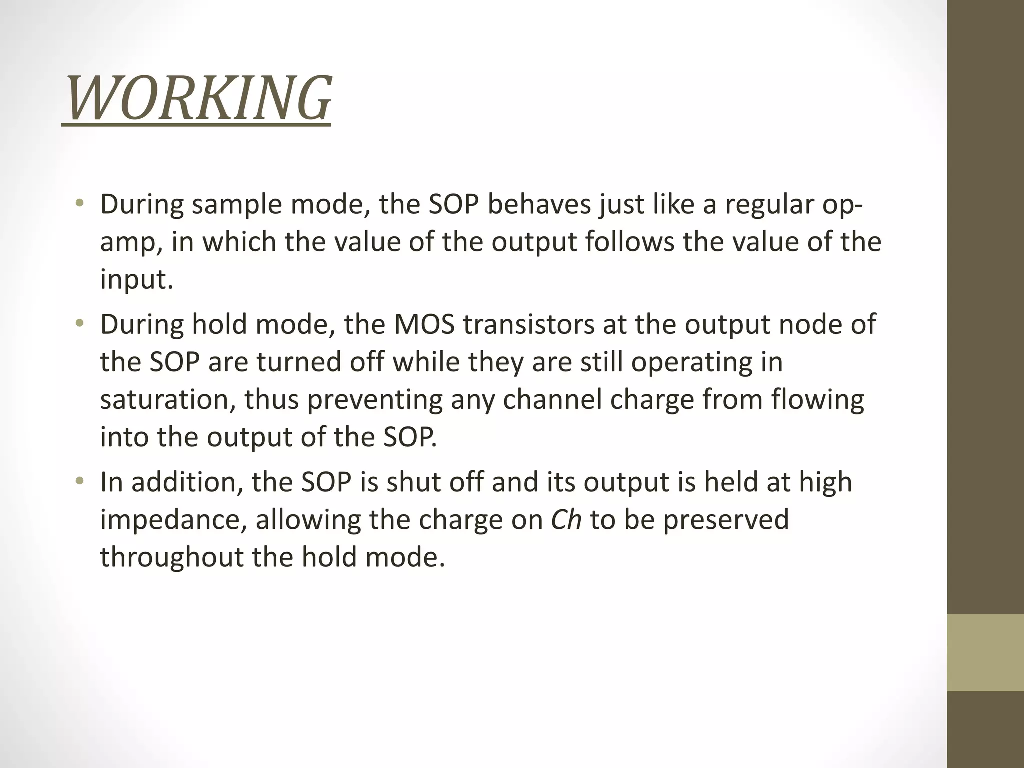WORKING
• During sample mode, the SOP behaves just like a regular op-
amp, in which the value of the output follows the value of the
input.
• During hold mode, the MOS transistors at the output node of
the SOP are turned off while they are still operating in
saturation, thus preventing any channel charge from flowing
into the output of the SOP.
• In addition, the SOP is shut off and its output is held at high
impedance, allowing the charge on Ch to be preserved
throughout the hold mode.
 