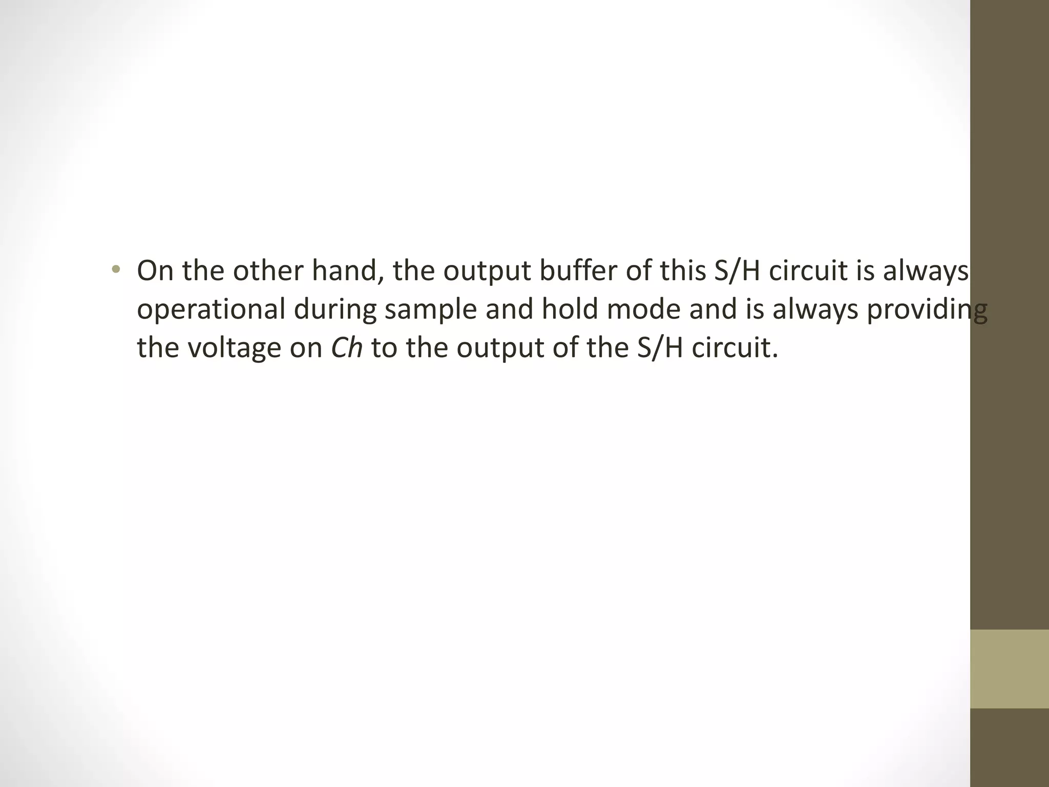 • On the other hand, the output buffer of this S/H circuit is always
operational during sample and hold mode and is always providing
the voltage on Ch to the output of the S/H circuit.
 