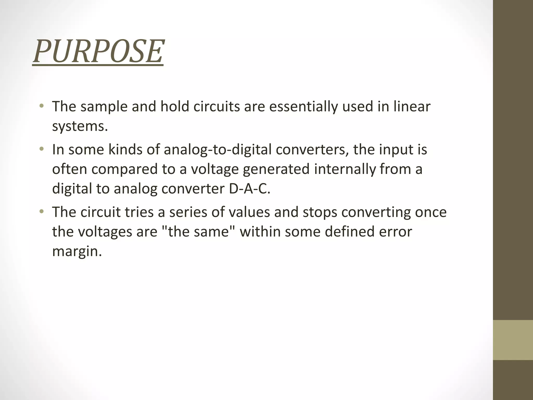 PURPOSE
• The sample and hold circuits are essentially used in linear
systems.
• In some kinds of analog-to-digital converters, the input is
often compared to a voltage generated internally from a
digital to analog converter D-A-C.
• The circuit tries a series of values and stops converting once
the voltages are "the same" within some defined error
margin.
 