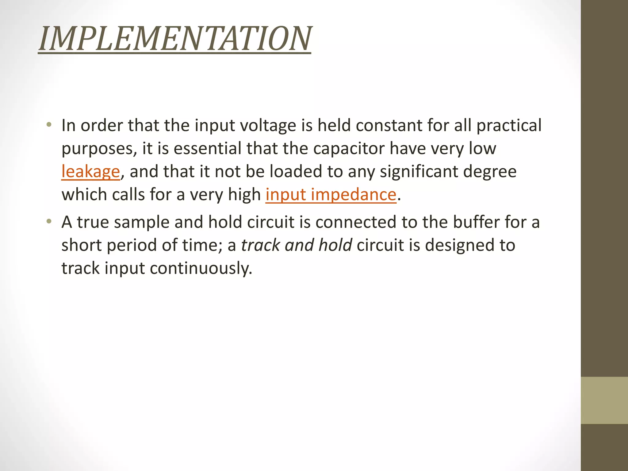 IMPLEMENTATION
• In order that the input voltage is held constant for all practical
purposes, it is essential that the capacitor have very low
leakage, and that it not be loaded to any significant degree
which calls for a very high input impedance.
• A true sample and hold circuit is connected to the buffer for a
short period of time; a track and hold circuit is designed to
track input continuously.
 