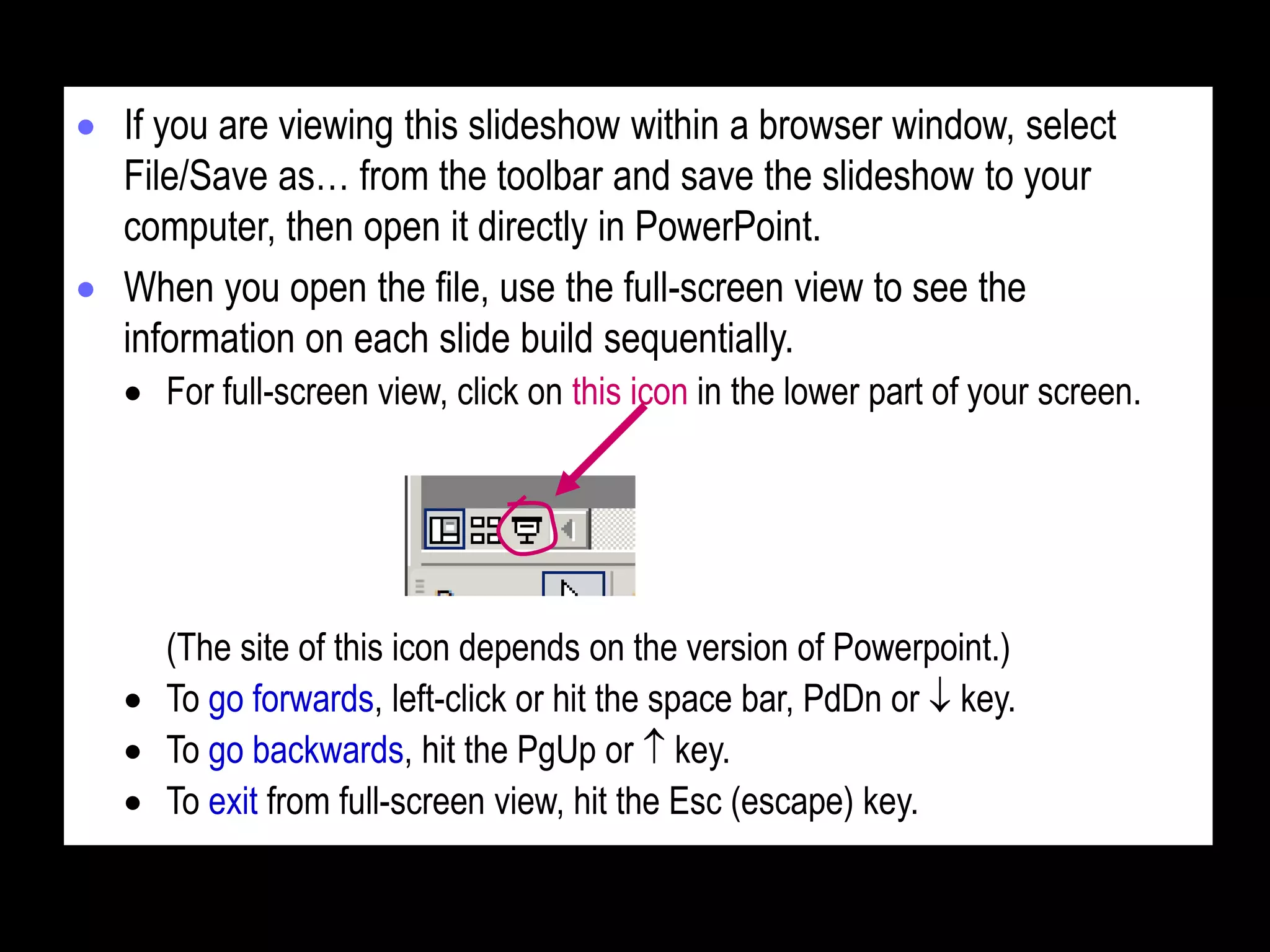  If you are viewing this slideshow within a browser window, select
File/Save as… from the toolbar and save the slideshow to your
computer, then open it directly in PowerPoint.
 When you open the file, use the full-screen view to see the
information on each slide build sequentially.
 For full-screen view, click on this icon in the lower part of your screen.
(The site of this icon depends on the version of Powerpoint.)
 To go forwards, left-click or hit the space bar, PdDn or  key.
 To go backwards, hit the PgUp or  key.
 To exit from full-screen view, hit the Esc (escape) key.
 