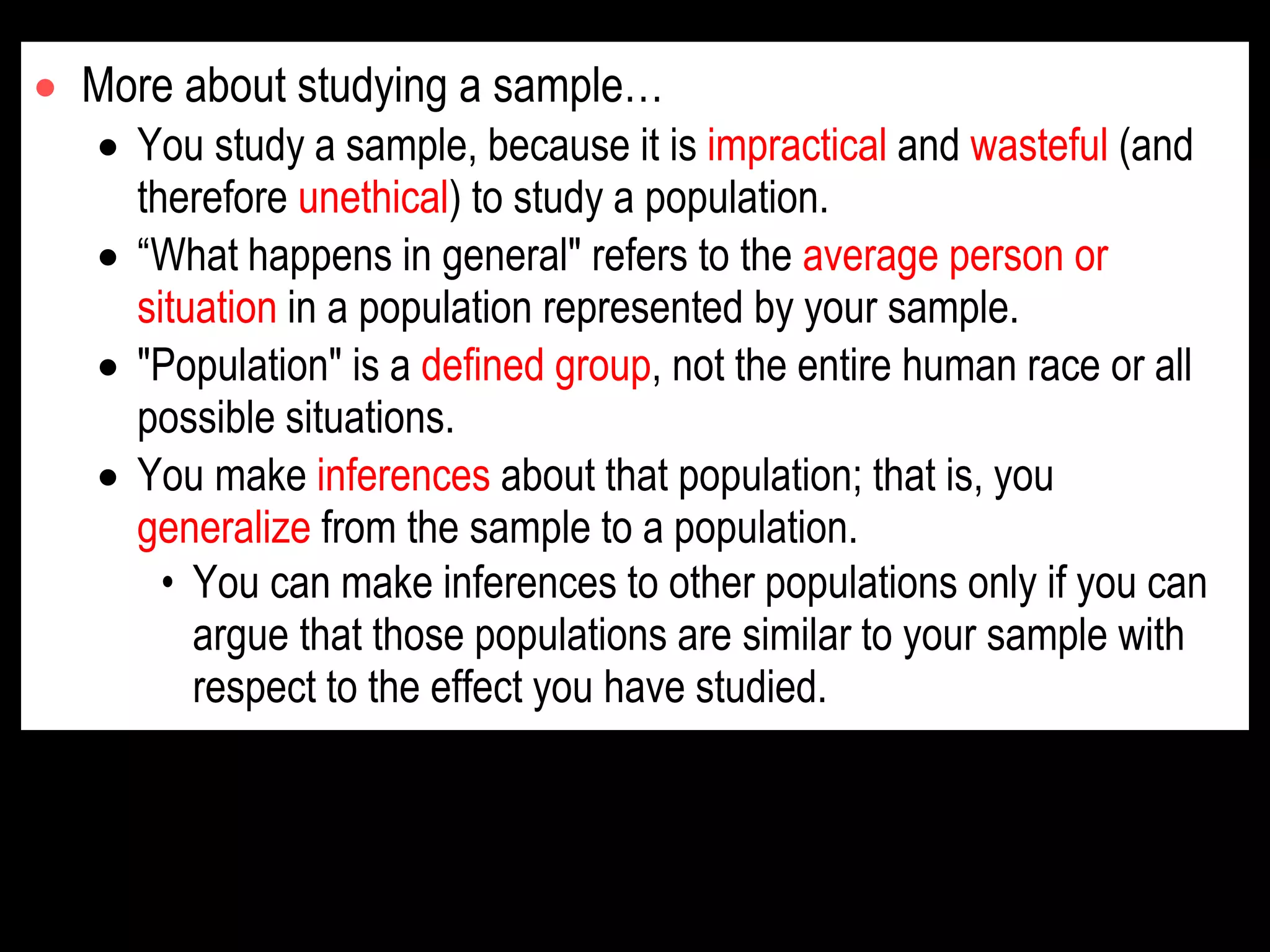  More about studying a sample…
 You study a sample, because it is impractical and wasteful (and
therefore unethical) to study a population.
 “What happens in general" refers to the average person or
situation in a population represented by your sample.
 "Population" is a defined group, not the entire human race or all
possible situations.
 You make inferences about that population; that is, you
generalize from the sample to a population.
• You can make inferences to other populations only if you can
argue that those populations are similar to your sample with
respect to the effect you have studied.
 