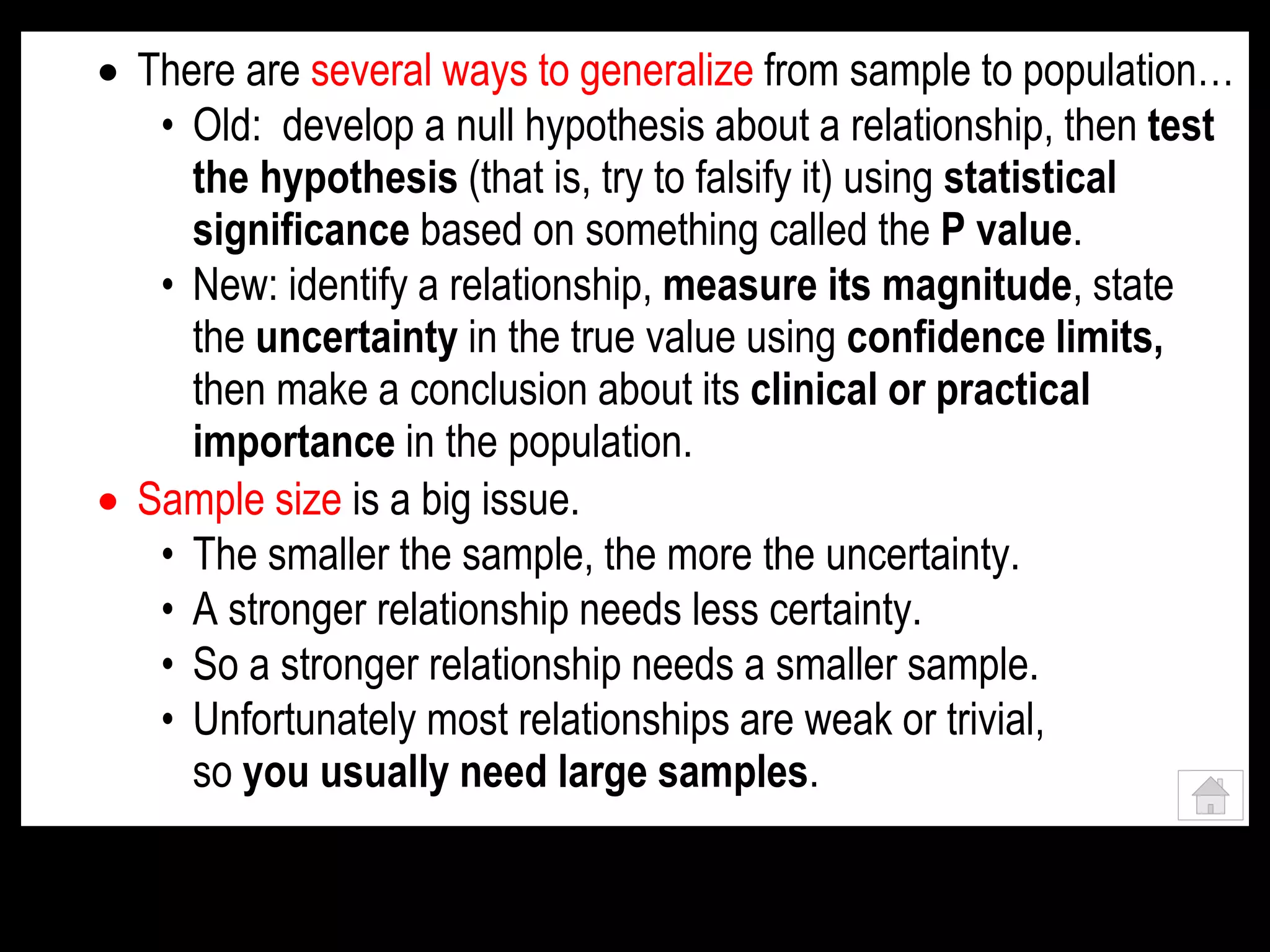  There are several ways to generalize from sample to population…
• Old: develop a null hypothesis about a relationship, then test
the hypothesis (that is, try to falsify it) using statistical
significance based on something called the P value.
• New: identify a relationship, measure its magnitude, state
the uncertainty in the true value using confidence limits,
then make a conclusion about its clinical or practical
importance in the population.
 Sample size is a big issue.
• The smaller the sample, the more the uncertainty.
• A stronger relationship needs less certainty.
• So a stronger relationship needs a smaller sample.
• Unfortunately most relationships are weak or trivial,
so you usually need large samples.
 
