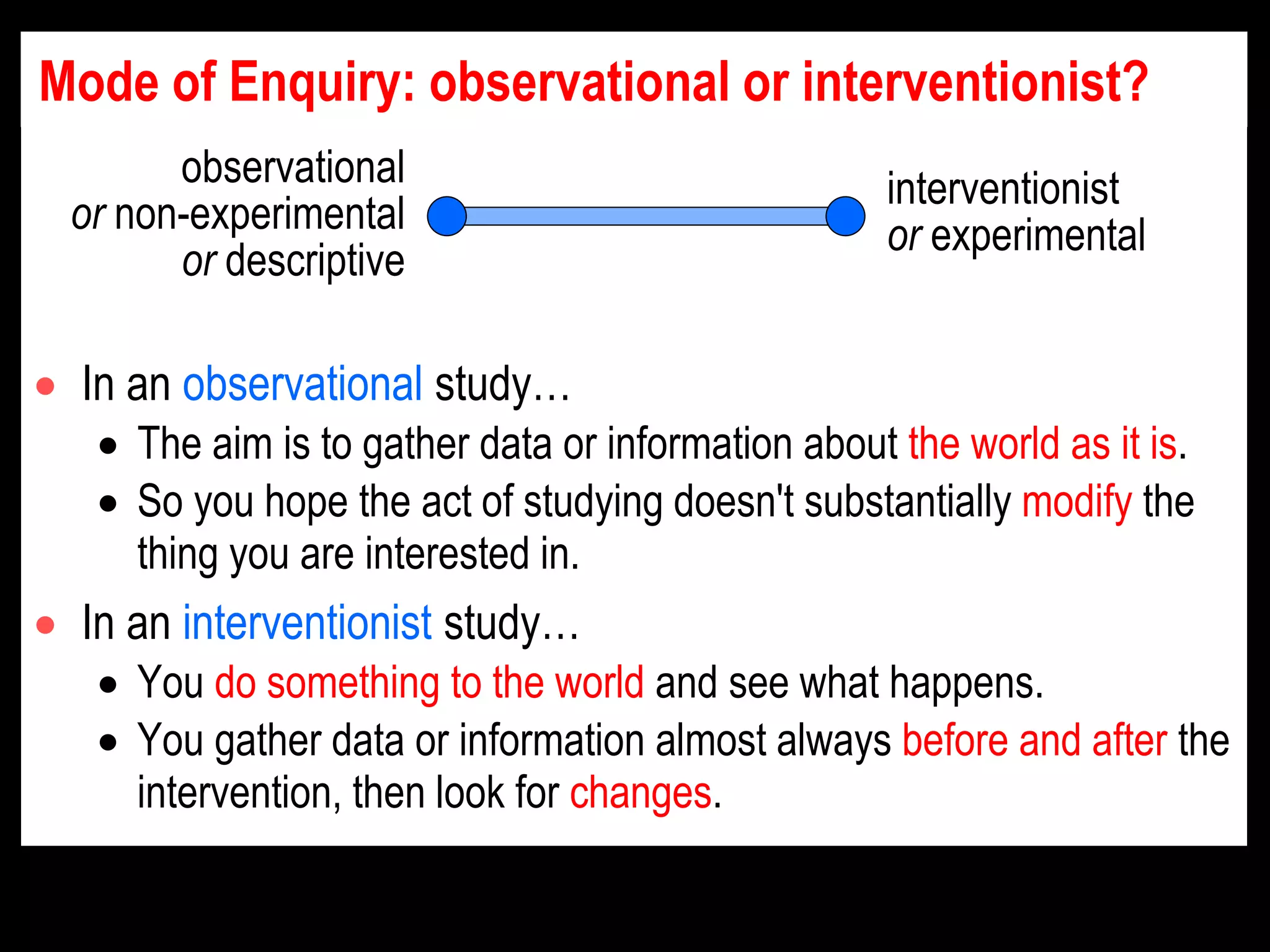 Mode of Enquiry: observational or interventionist?
 In an observational study…
 The aim is to gather data or information about the world as it is.
 So you hope the act of studying doesn't substantially modify the
thing you are interested in.
 In an interventionist study…
 You do something to the world and see what happens.
 You gather data or information almost always before and after the
intervention, then look for changes.
observational
or non-experimental
or descriptive
interventionist
or experimental
 