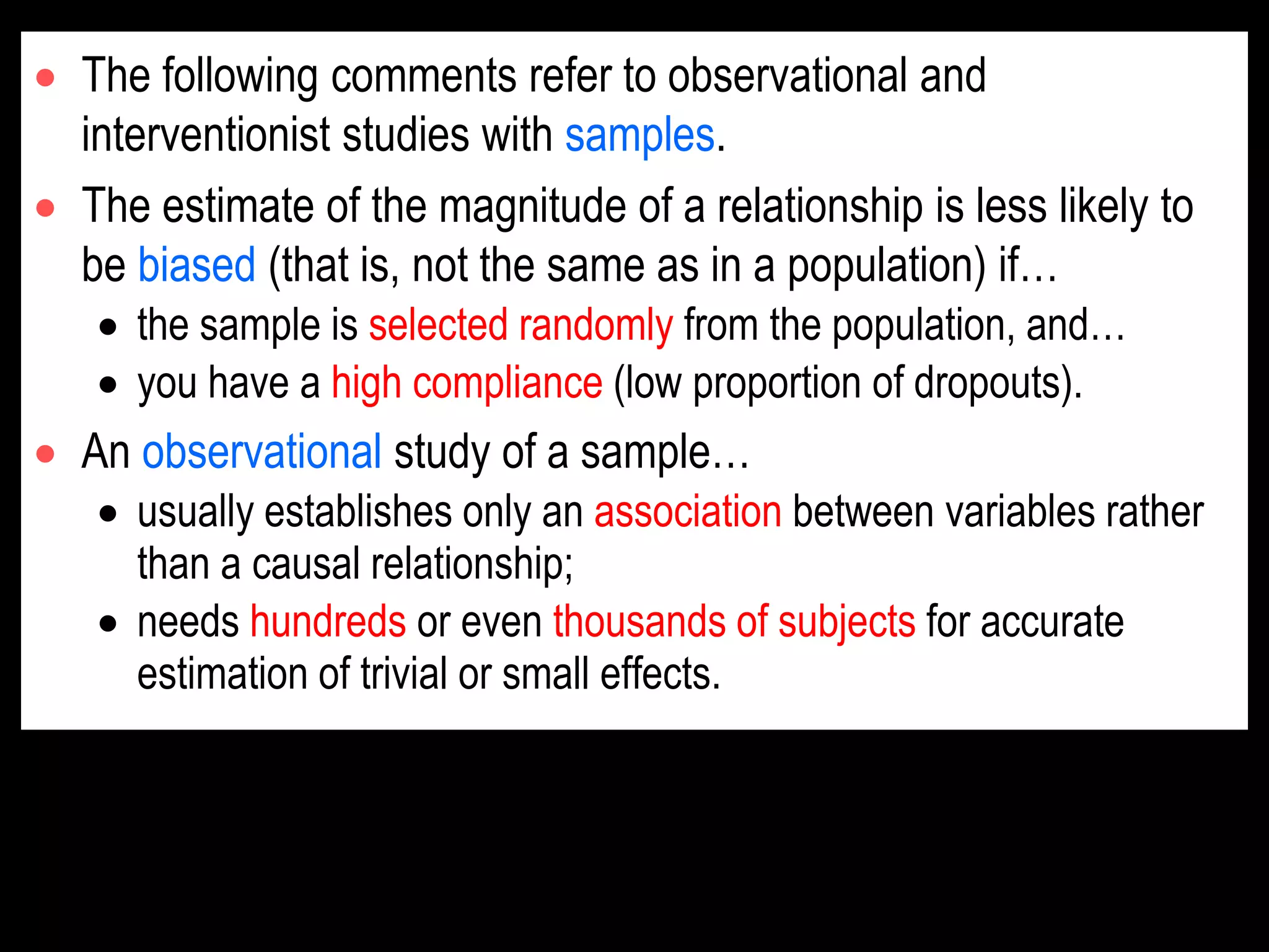  The following comments refer to observational and
interventionist studies with samples.
 The estimate of the magnitude of a relationship is less likely to
be biased (that is, not the same as in a population) if…
 the sample is selected randomly from the population, and…
 you have a high compliance (low proportion of dropouts).
 An observational study of a sample…
 usually establishes only an association between variables rather
than a causal relationship;
 needs hundreds or even thousands of subjects for accurate
estimation of trivial or small effects.
 