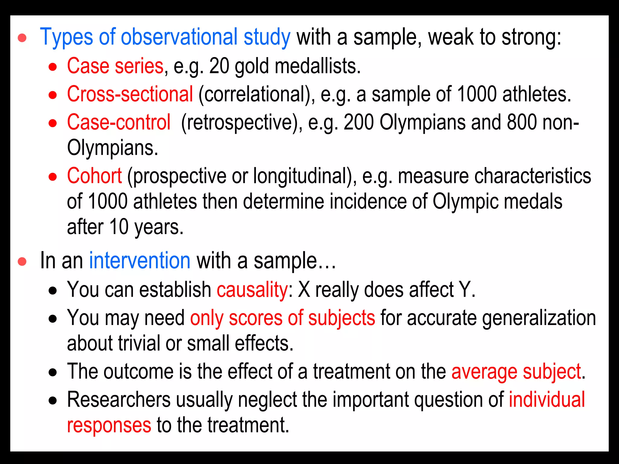  Types of observational study with a sample, weak to strong:
 Case series, e.g. 20 gold medallists.
 Cross-sectional (correlational), e.g. a sample of 1000 athletes.
 Case-control (retrospective), e.g. 200 Olympians and 800 non-
Olympians.
 Cohort (prospective or longitudinal), e.g. measure characteristics
of 1000 athletes then determine incidence of Olympic medals
after 10 years.
 In an intervention with a sample…
 You can establish causality: X really does affect Y.
 You may need only scores of subjects for accurate generalization
about trivial or small effects.
 The outcome is the effect of a treatment on the average subject.
 Researchers usually neglect the important question of individual
responses to the treatment.
 