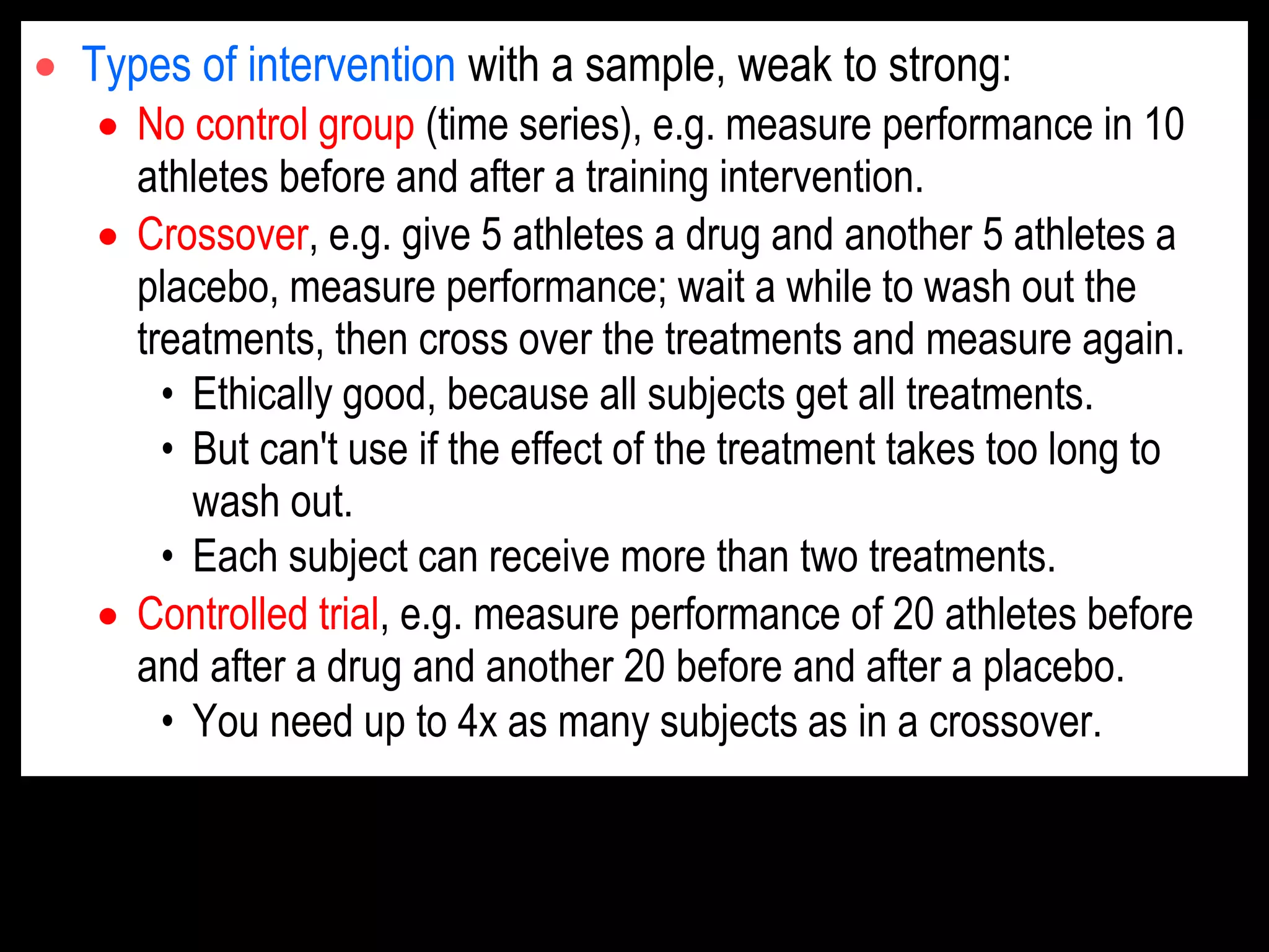  Types of intervention with a sample, weak to strong:
 No control group (time series), e.g. measure performance in 10
athletes before and after a training intervention.
 Crossover, e.g. give 5 athletes a drug and another 5 athletes a
placebo, measure performance; wait a while to wash out the
treatments, then cross over the treatments and measure again.
• Ethically good, because all subjects get all treatments.
• But can't use if the effect of the treatment takes too long to
wash out.
• Each subject can receive more than two treatments.
 Controlled trial, e.g. measure performance of 20 athletes before
and after a drug and another 20 before and after a placebo.
• You need up to 4x as many subjects as in a crossover.
 