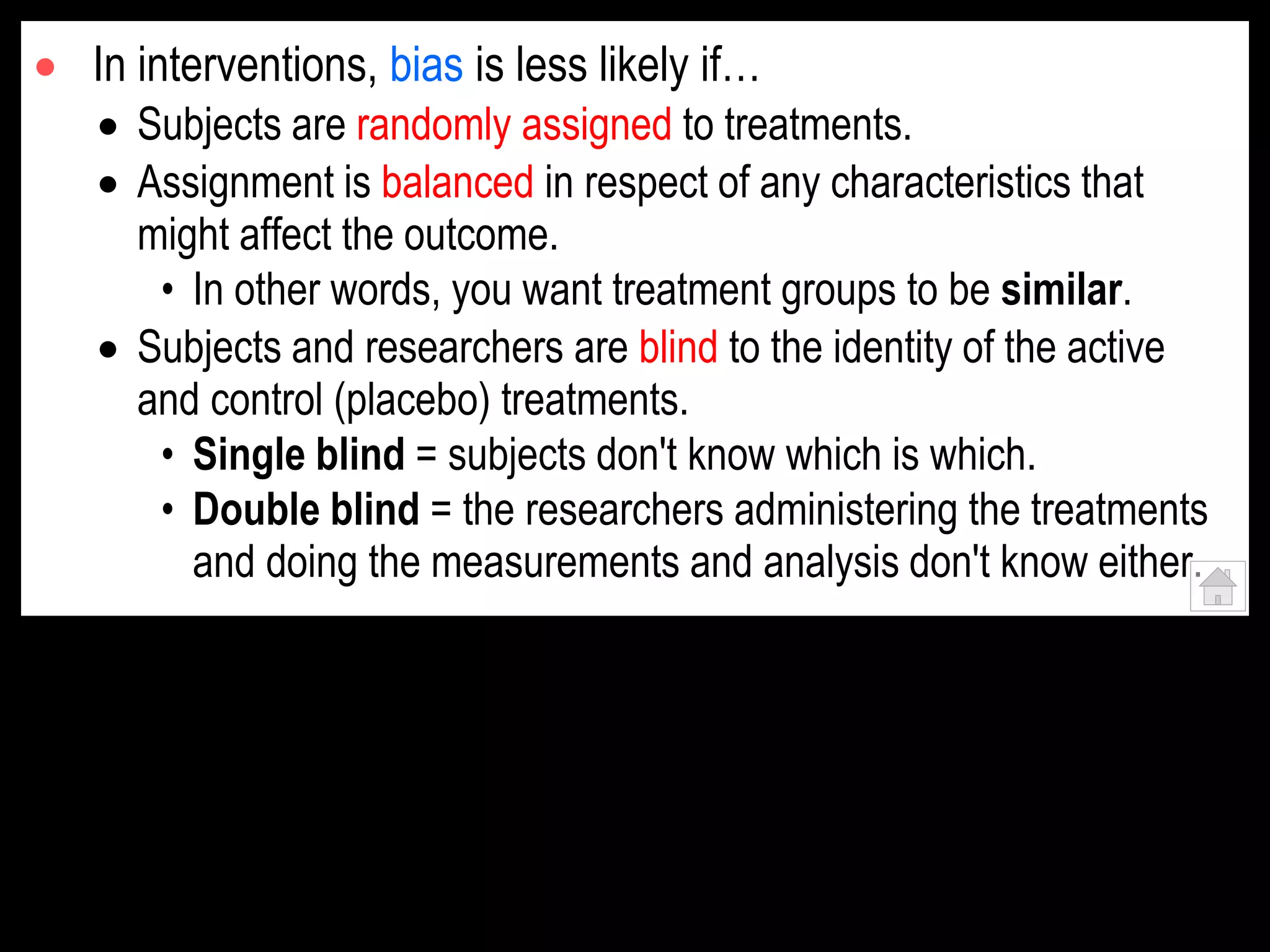  In interventions, bias is less likely if…
 Subjects are randomly assigned to treatments.
 Assignment is balanced in respect of any characteristics that
might affect the outcome.
• In other words, you want treatment groups to be similar.
 Subjects and researchers are blind to the identity of the active
and control (placebo) treatments.
• Single blind = subjects don't know which is which.
• Double blind = the researchers administering the treatments
and doing the measurements and analysis don't know either.
 