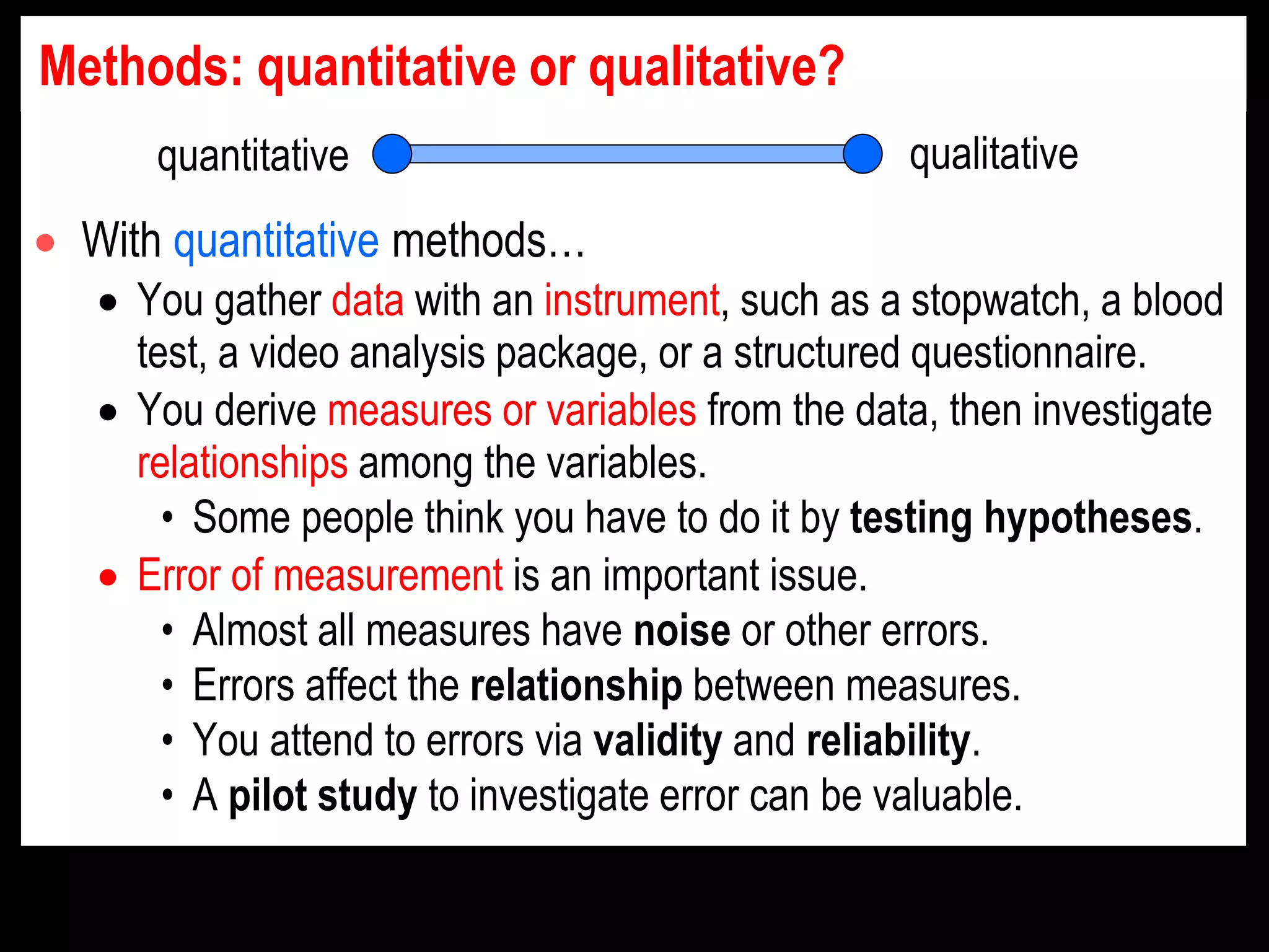 Methods: quantitative or qualitative?
 With quantitative methods…
 You gather data with an instrument, such as a stopwatch, a blood
test, a video analysis package, or a structured questionnaire.
 You derive measures or variables from the data, then investigate
relationships among the variables.
• Some people think you have to do it by testing hypotheses.
 Error of measurement is an important issue.
• Almost all measures have noise or other errors.
• Errors affect the relationship between measures.
• You attend to errors via validity and reliability.
• A pilot study to investigate error can be valuable.
quantitative qualitative
 