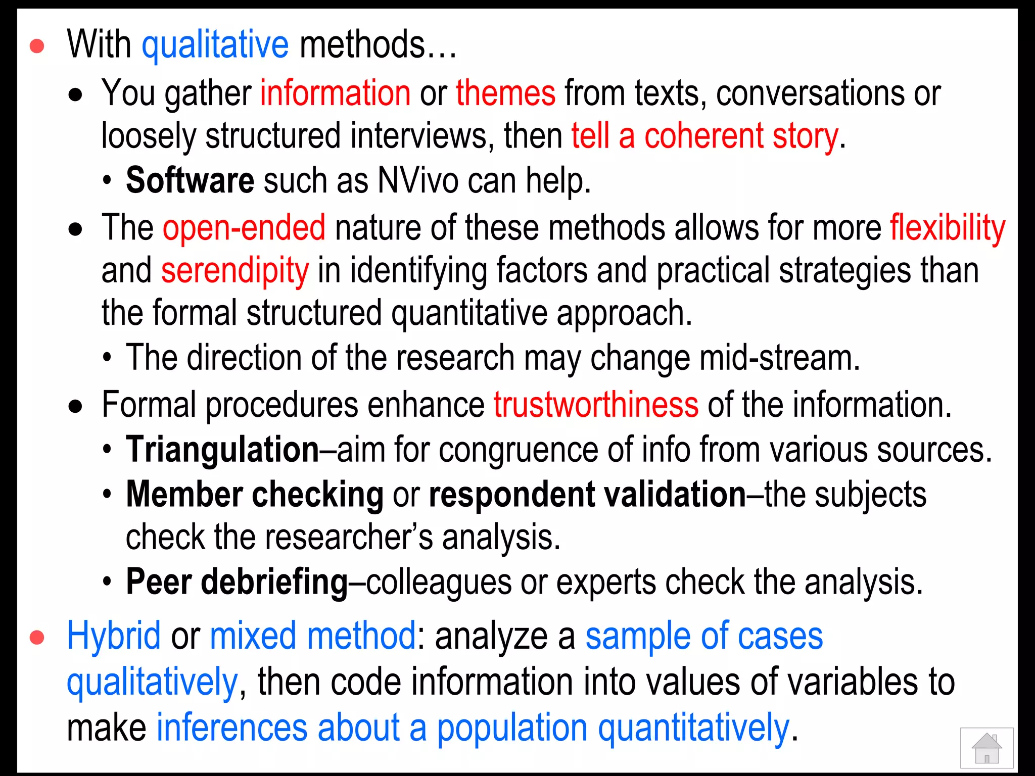  With qualitative methods…
 You gather information or themes from texts, conversations or
loosely structured interviews, then tell a coherent story.
• Software such as NVivo can help.
 The open-ended nature of these methods allows for more flexibility
and serendipity in identifying factors and practical strategies than
the formal structured quantitative approach.
• The direction of the research may change mid-stream.
 Formal procedures enhance trustworthiness of the information.
• Triangulation–aim for congruence of info from various sources.
• Member checking or respondent validation–the subjects
check the researcher’s analysis.
• Peer debriefing–colleagues or experts check the analysis.
 Hybrid or mixed method: analyze a sample of cases
qualitatively, then code information into values of variables to
make inferences about a population quantitatively.
 