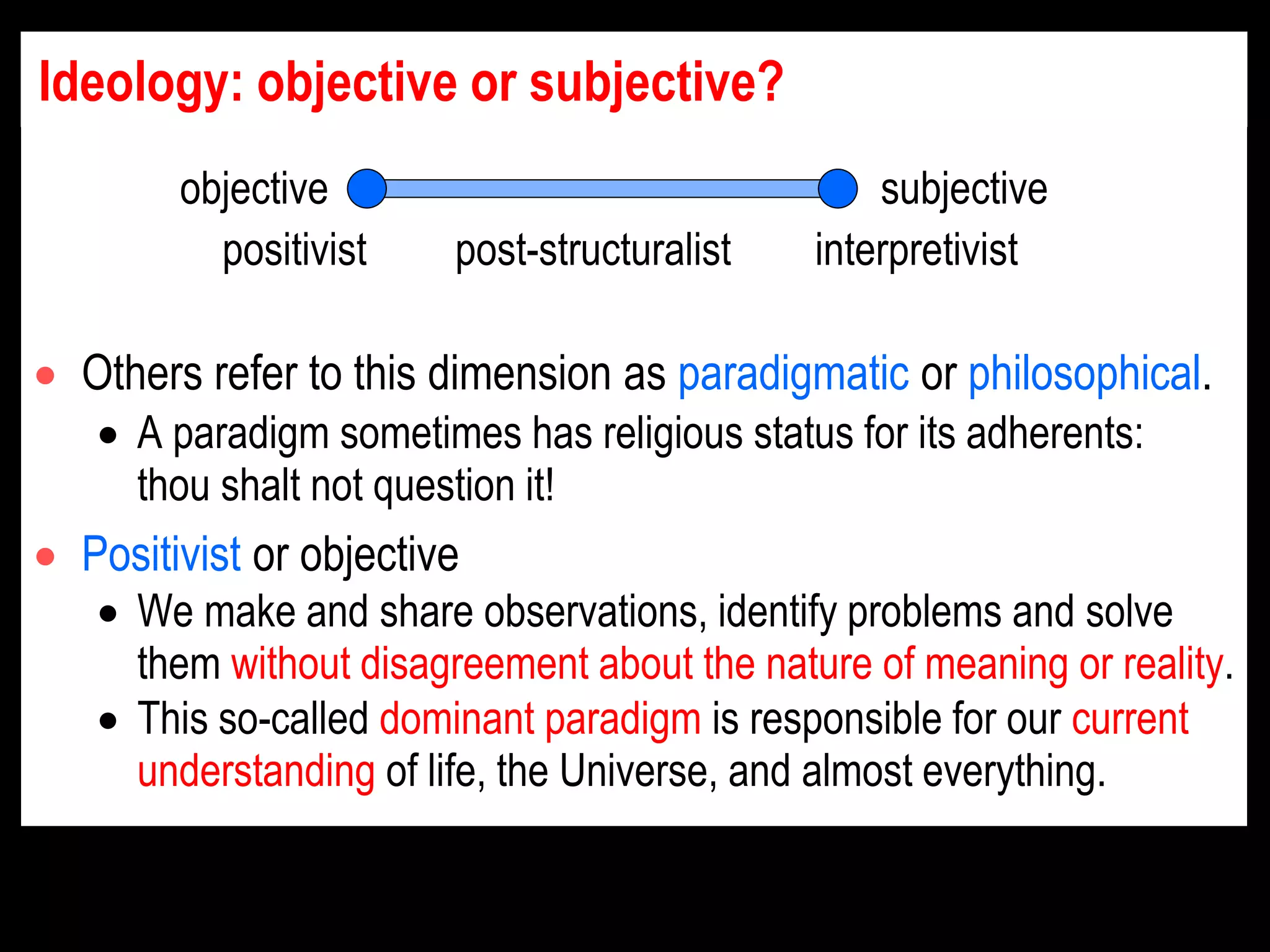 Ideology: objective or subjective?
 Others refer to this dimension as paradigmatic or philosophical.
 A paradigm sometimes has religious status for its adherents:
thou shalt not question it!
 Positivist or objective
 We make and share observations, identify problems and solve
them without disagreement about the nature of meaning or reality.
 This so-called dominant paradigm is responsible for our current
understanding of life, the Universe, and almost everything.
positivist post-structuralist interpretivist
objective subjective
 