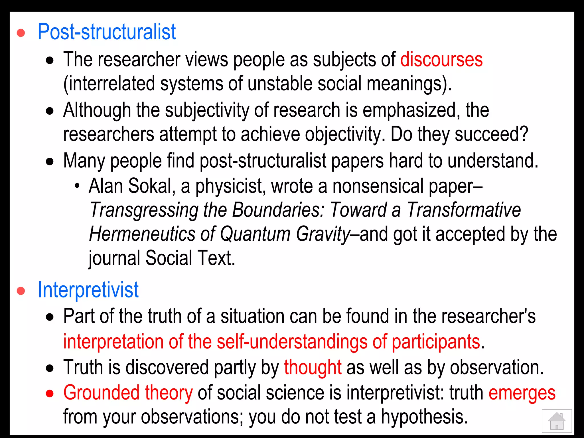  Post-structuralist
 The researcher views people as subjects of discourses
(interrelated systems of unstable social meanings).
 Although the subjectivity of research is emphasized, the
researchers attempt to achieve objectivity. Do they succeed?
 Many people find post-structuralist papers hard to understand.
• Alan Sokal, a physicist, wrote a nonsensical paper–
Transgressing the Boundaries: Toward a Transformative
Hermeneutics of Quantum Gravity–and got it accepted by the
journal Social Text.
 Interpretivist
 Part of the truth of a situation can be found in the researcher's
interpretation of the self-understandings of participants.
 Truth is discovered partly by thought as well as by observation.
 Grounded theory of social science is interpretivist: truth emerges
from your observations; you do not test a hypothesis.
 