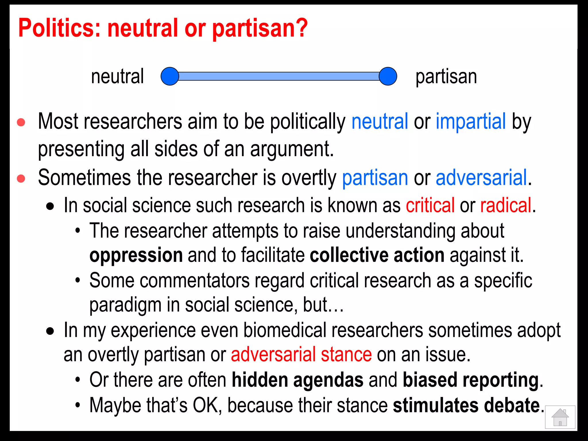 Politics: neutral or partisan?
 Most researchers aim to be politically neutral or impartial by
presenting all sides of an argument.
 Sometimes the researcher is overtly partisan or adversarial.
 In social science such research is known as critical or radical.
• The researcher attempts to raise understanding about
oppression and to facilitate collective action against it.
• Some commentators regard critical research as a specific
paradigm in social science, but…
 In my experience even biomedical researchers sometimes adopt
an overtly partisan or adversarial stance on an issue.
• Or there are often hidden agendas and biased reporting.
• Maybe that’s OK, because their stance stimulates debate.
neutral partisan
 