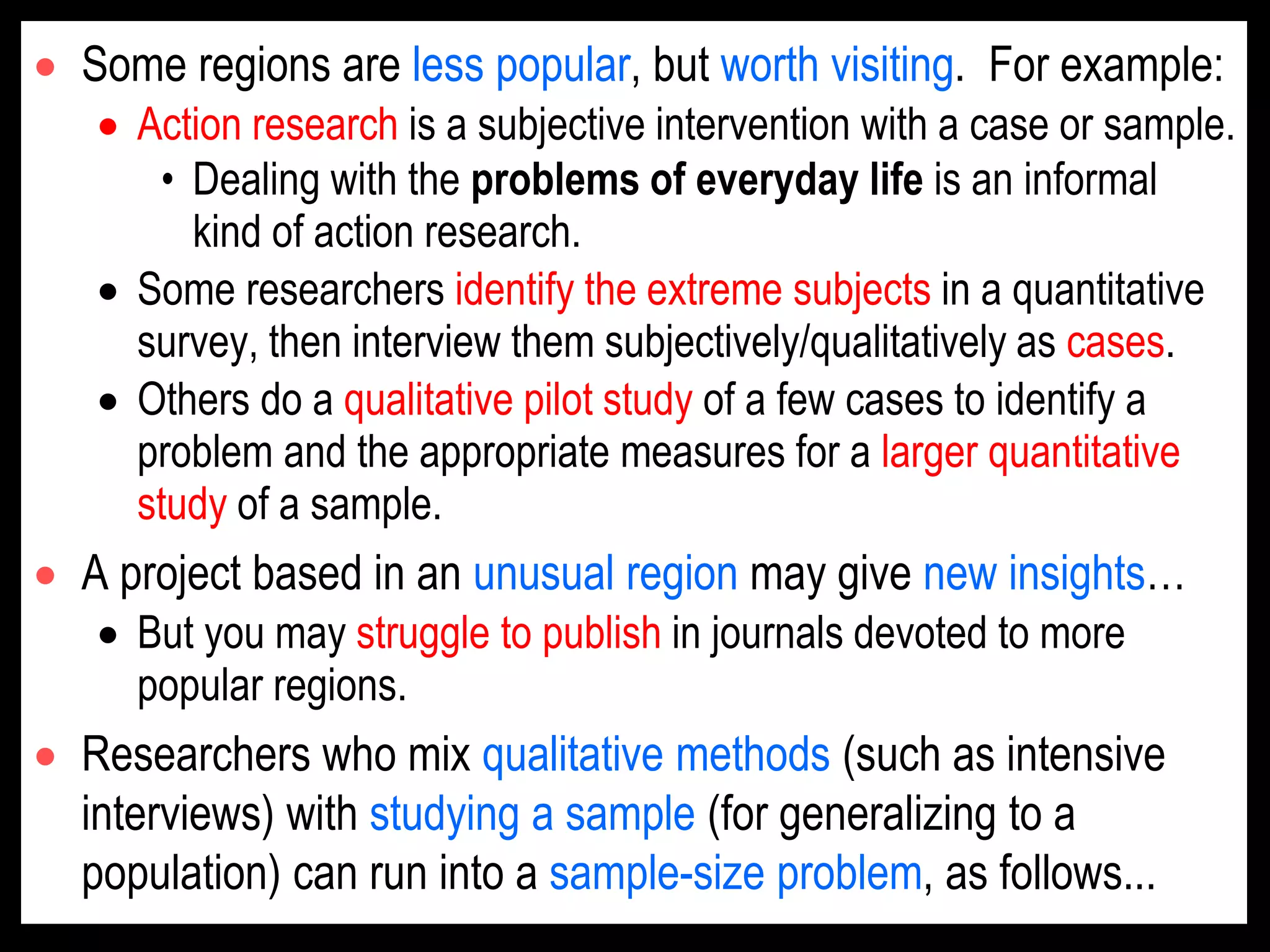  Some regions are less popular, but worth visiting. For example:
 Action research is a subjective intervention with a case or sample.
• Dealing with the problems of everyday life is an informal
kind of action research.
 Some researchers identify the extreme subjects in a quantitative
survey, then interview them subjectively/qualitatively as cases.
 Others do a qualitative pilot study of a few cases to identify a
problem and the appropriate measures for a larger quantitative
study of a sample.
 A project based in an unusual region may give new insights…
 But you may struggle to publish in journals devoted to more
popular regions.
 Researchers who mix qualitative methods (such as intensive
interviews) with studying a sample (for generalizing to a
population) can run into a sample-size problem, as follows...
 