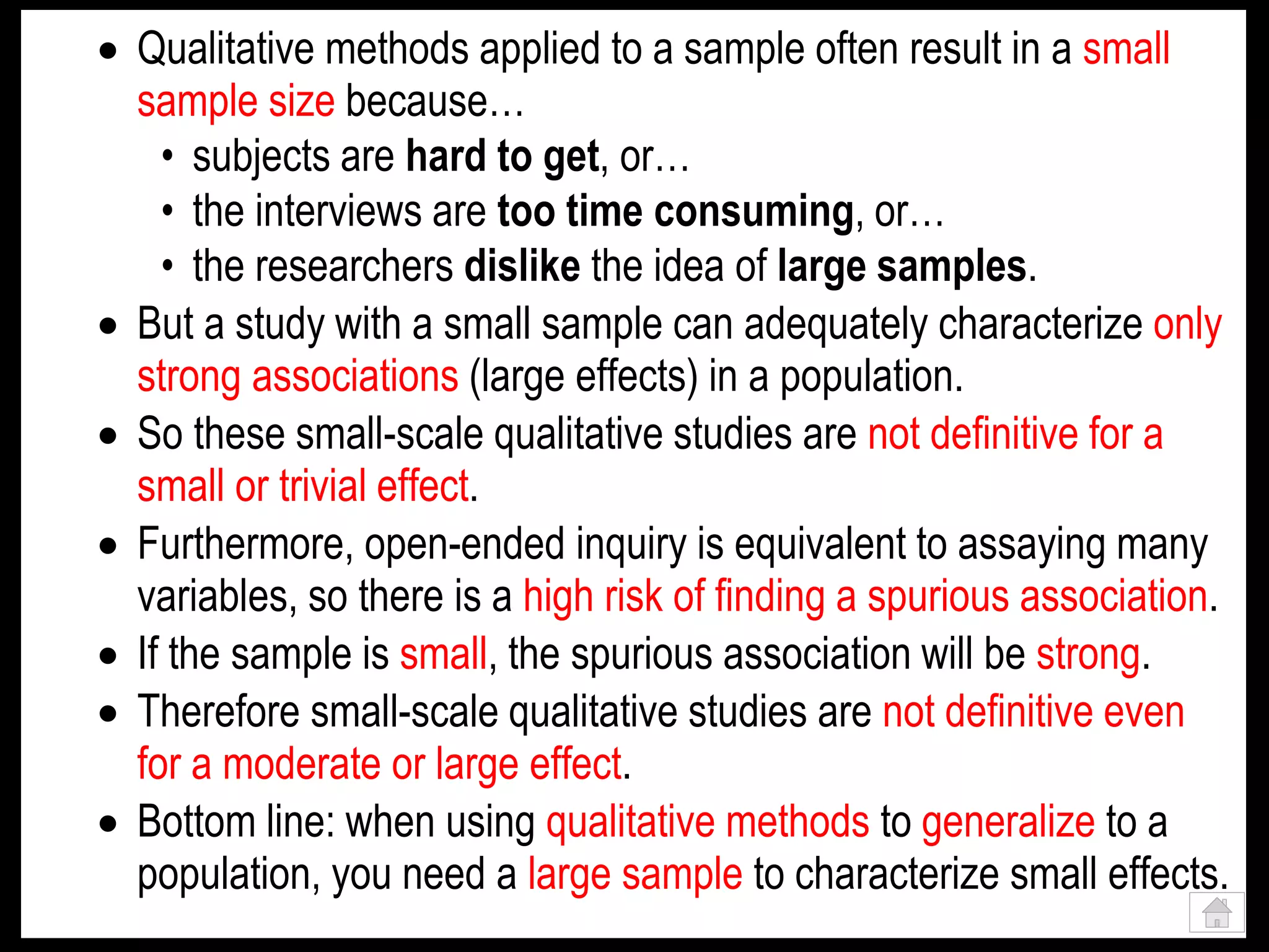  Qualitative methods applied to a sample often result in a small
sample size because…
• subjects are hard to get, or…
• the interviews are too time consuming, or…
• the researchers dislike the idea of large samples.
 But a study with a small sample can adequately characterize only
strong associations (large effects) in a population.
 So these small-scale qualitative studies are not definitive for a
small or trivial effect.
 Furthermore, open-ended inquiry is equivalent to assaying many
variables, so there is a high risk of finding a spurious association.
 If the sample is small, the spurious association will be strong.
 Therefore small-scale qualitative studies are not definitive even
for a moderate or large effect.
 Bottom line: when using qualitative methods to generalize to a
population, you need a large sample to characterize small effects.
 