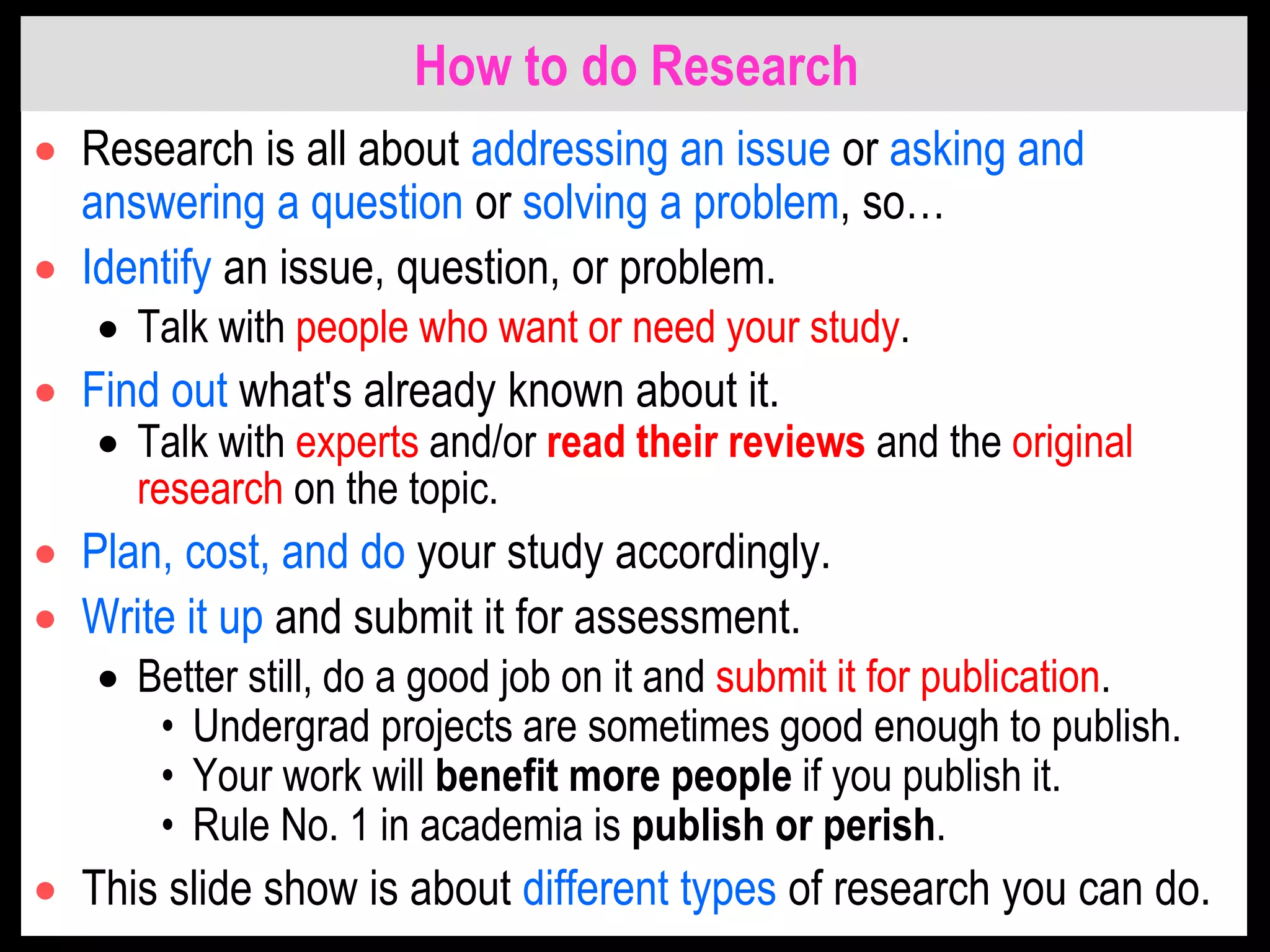 How to do Research
 Research is all about addressing an issue or asking and
answering a question or solving a problem, so…
 Identify an issue, question, or problem.
 Talk with people who want or need your study.
 Find out what's already known about it.
 Talk with experts and/or read their reviews and the original
research on the topic.
 Plan, cost, and do your study accordingly.
 Write it up and submit it for assessment.
 Better still, do a good job on it and submit it for publication.
• Undergrad projects are sometimes good enough to publish.
• Your work will benefit more people if you publish it.
• Rule No. 1 in academia is publish or perish.
 This slide show is about different types of research you can do.
 
