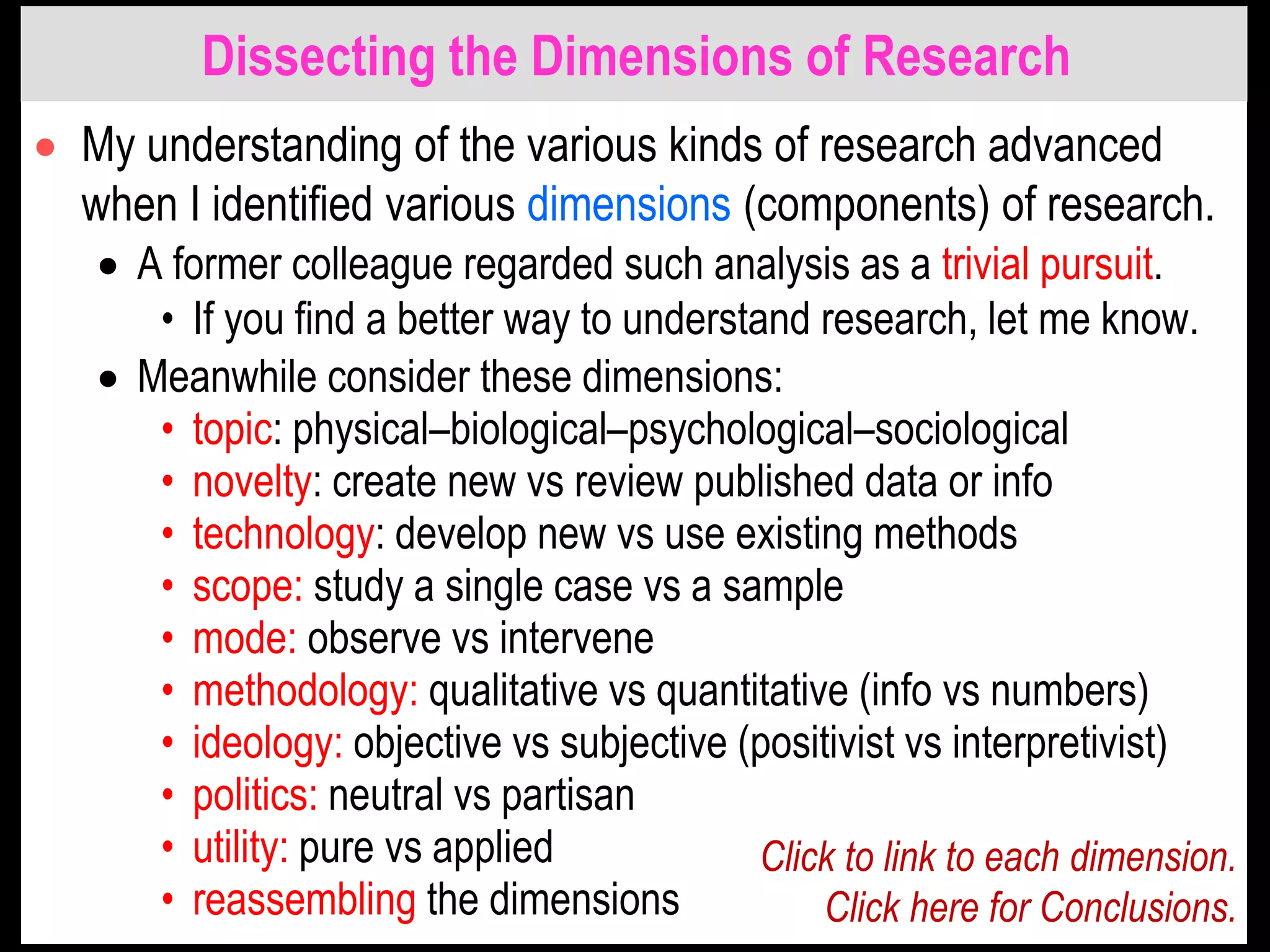 Dissecting the Dimensions of Research
 My understanding of the various kinds of research advanced
when I identified various dimensions (components) of research.
 A former colleague regarded such analysis as a trivial pursuit.
• If you find a better way to understand research, let me know.
 Meanwhile consider these dimensions:
• topic: physical–biological–psychological–sociological
• novelty: create new vs review published data or info
• technology: develop new vs use existing methods
• scope: study a single case vs a sample
• mode: observe vs intervene
• methodology: qualitative vs quantitative (info vs numbers)
• ideology: objective vs subjective (positivist vs interpretivist)
• politics: neutral vs partisan
• utility: pure vs applied
• reassembling the dimensions
Click to link to each dimension.
Click here for Conclusions.
 