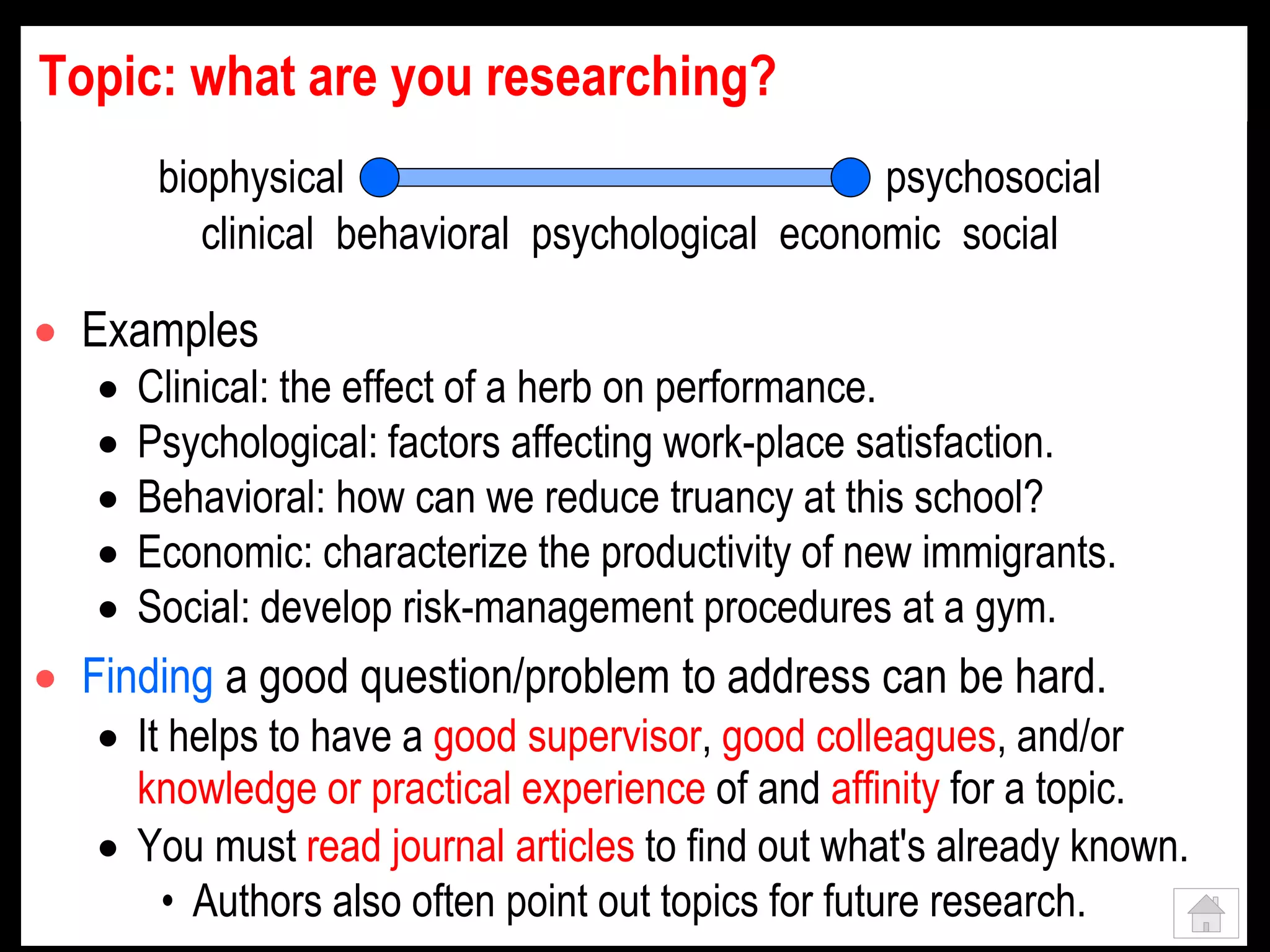 Topic: what are you researching?
 Examples
 Clinical: the effect of a herb on performance.
 Psychological: factors affecting work-place satisfaction.
 Behavioral: how can we reduce truancy at this school?
 Economic: characterize the productivity of new immigrants.
 Social: develop risk-management procedures at a gym.
 Finding a good question/problem to address can be hard.
 It helps to have a good supervisor, good colleagues, and/or
knowledge or practical experience of and affinity for a topic.
 You must read journal articles to find out what's already known.
• Authors also often point out topics for future research.
biophysical psychosocial
clinical behavioral psychological economic social
 