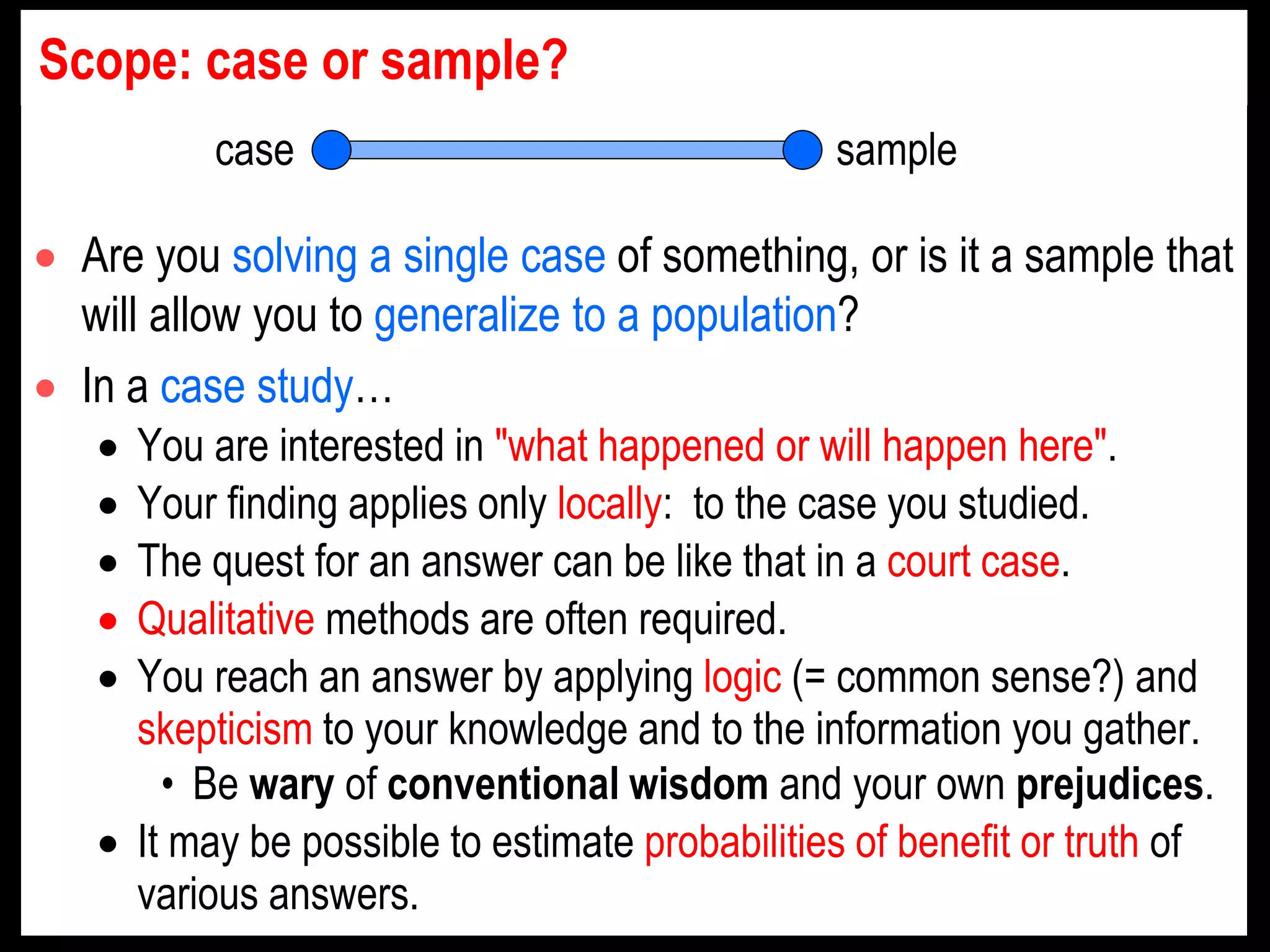  Are you solving a single case of something, or is it a sample that
will allow you to generalize to a population?
 In a case study…
 You are interested in "what happened or will happen here".
 Your finding applies only locally: to the case you studied.
 The quest for an answer can be like that in a court case.
 Qualitative methods are often required.
 You reach an answer by applying logic (= common sense?) and
skepticism to your knowledge and to the information you gather.
• Be wary of conventional wisdom and your own prejudices.
 It may be possible to estimate probabilities of benefit or truth of
various answers.
case sample
Scope: case or sample?
 