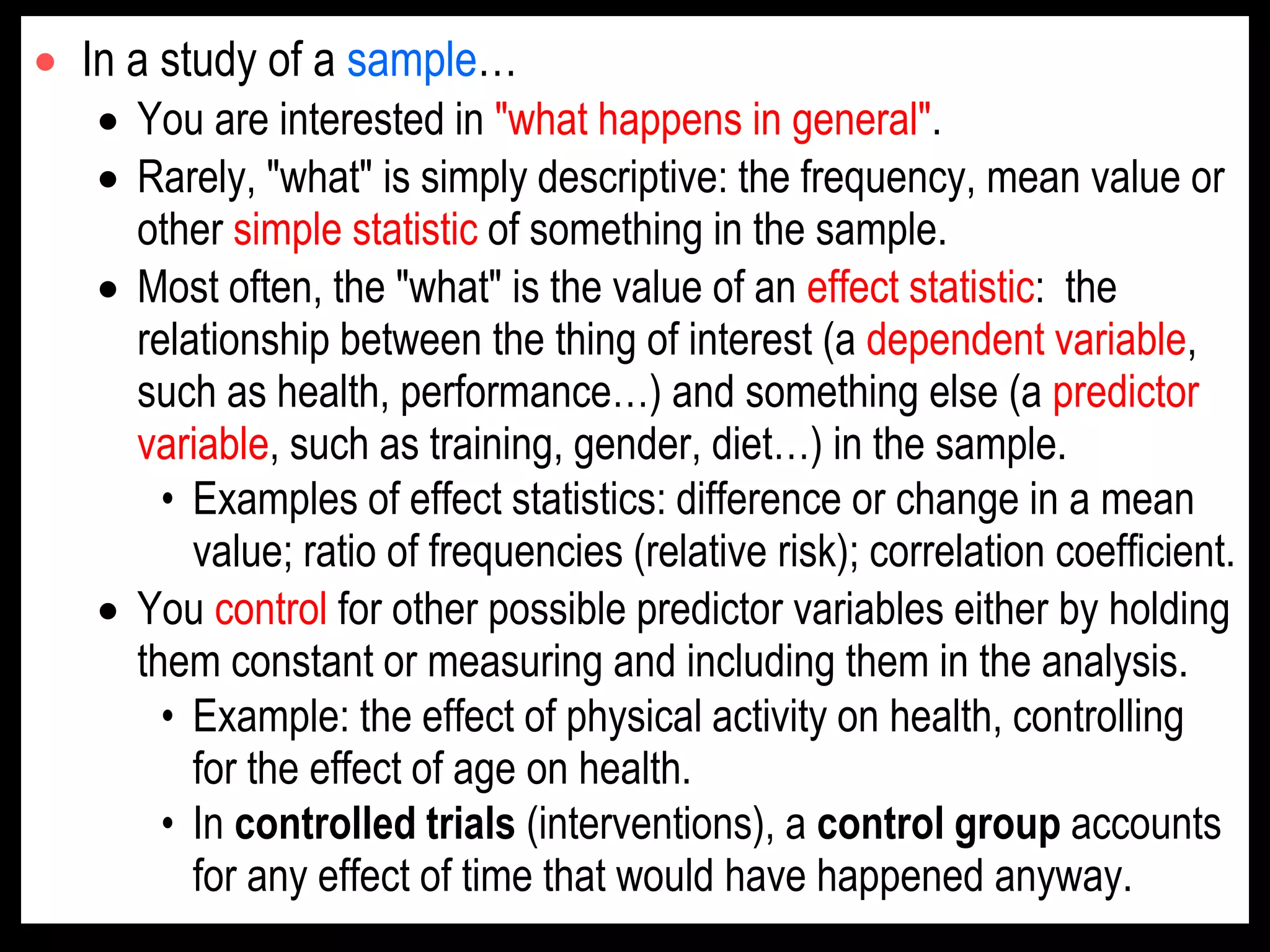  In a study of a sample…
 You are interested in "what happens in general".
 Rarely, "what" is simply descriptive: the frequency, mean value or
other simple statistic of something in the sample.
 Most often, the "what" is the value of an effect statistic: the
relationship between the thing of interest (a dependent variable,
such as health, performance…) and something else (a predictor
variable, such as training, gender, diet…) in the sample.
• Examples of effect statistics: difference or change in a mean
value; ratio of frequencies (relative risk); correlation coefficient.
 You control for other possible predictor variables either by holding
them constant or measuring and including them in the analysis.
• Example: the effect of physical activity on health, controlling
for the effect of age on health.
• In controlled trials (interventions), a control group accounts
for any effect of time that would have happened anyway.
 