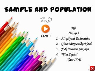 Sample and Population

                             By:
                           Group 5
        START!
                 1.   Altafiyani Rahmatika
                 2.   Gina Nuryustika Rizal
                 3.   Jody Furqon Sanjaya
                 4.   Wini Safitri
                          Class IX D
 