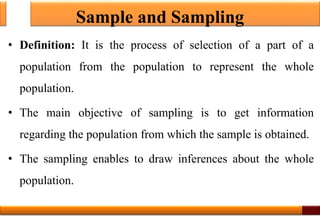 Sample and Sampling
• Definition: It is the process of selection of a part of a
population from the population to represent the whole
population.
• The main objective of sampling is to get information
regarding the population from which the sample is obtained.
• The sampling enables to draw inferences about the whole
population.
1
 