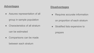 Advantages
● Assures representation of all
group in sample population
● Characteristics of all stratum
can be estimated
● Comparisons can be made
between each stratum
Disadvantages
● Requires accurate information
on proportion of each stratum
● Stratified lists expensive to
prepare
 