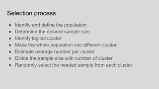 Selection process
● Identify and define the population
● Determine the desired sample size
● Identify logical cluster
● Make the whole population into different cluster
● Estimate average number per cluster
● Divide the sample size with number of cluster
● Randomly select the needed sample from each cluster
 