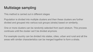 Multistage sampling
This method is carried out in different stages
Population is divided into multiple clusters and then these clusters are further
divided and grouped into various sub groups (strata) based on similarity.
One or more clusters can be randomly selected from each stratum. This process
continues until the cluster can’t be divided anymore.
For example country can be divided into states, cities, urban and rural and all the
areas with similar characteristics can be merged together to form a strata.
 