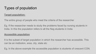 Types of population
Target population:
The entire group of people who meet the criteria of the researcher
Eg. If the researcher needs to study the problems faced by nursing students in
India. In this the population refers to all the Nsg students in India
Accessible population
It is the subset of target population in which the researcher has accessible. This
can be an institution, area, city, state etc
Eg. In the above example the accessible population is students of crescent CON.
 