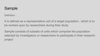 Sample
Definition :
It is defined as a representative unit of a target population , which is to
be worked upon by researchers during their study
Sample consists of subsets of units which comprise the population
selected by investigators or researchers to participate in their research
project
 