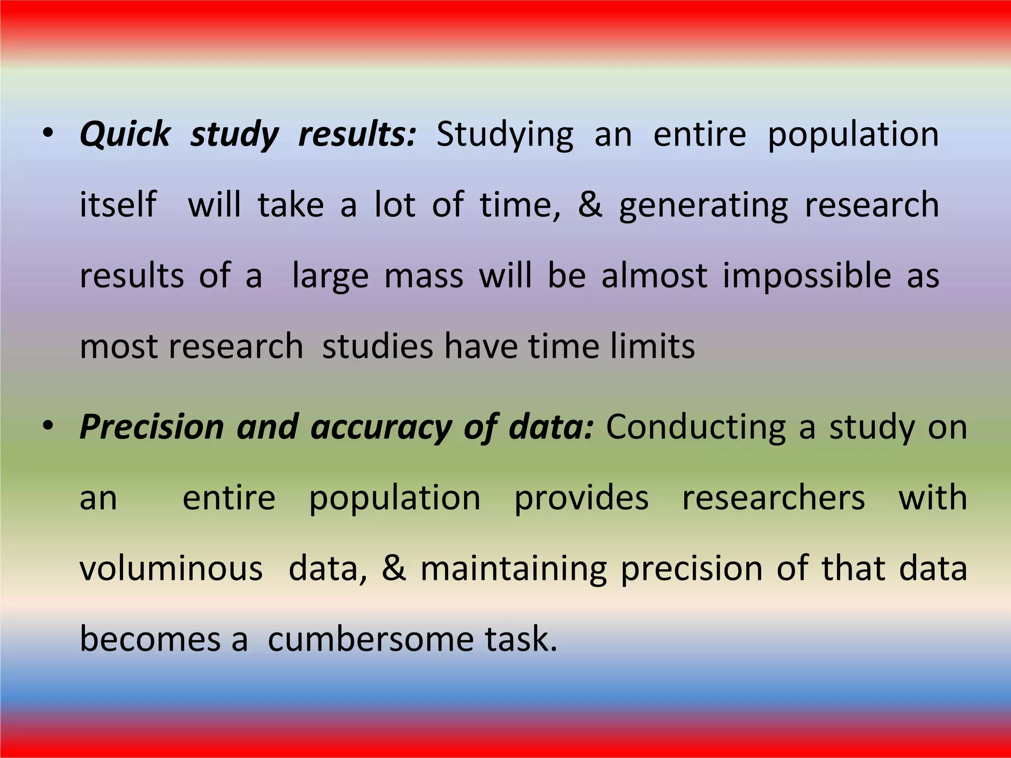 • Quick study results: Studying an entire population
itself will take a lot of time, & generating research
results of a large mass will be almost impossible as
most research studies have time limits
• Precision and accuracy of data: Conducting a study on
an entire population provides researchers with
voluminous data, & maintaining precision of that data
becomes a cumbersome task.
 
