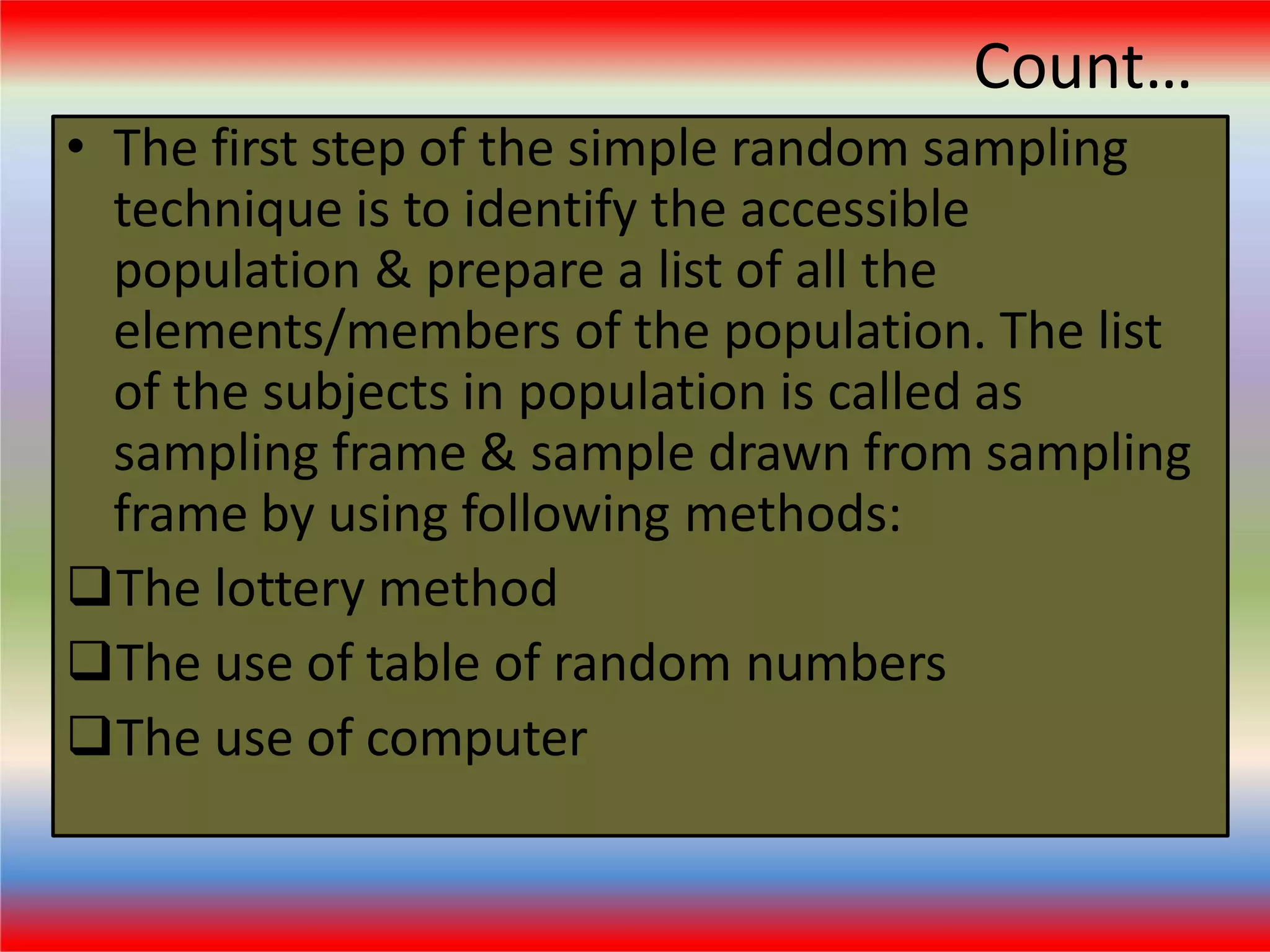 Count…
• The first step of the simple random sampling
technique is to identify the accessible
population & prepare a list of all the
elements/members of the population. The list
of the subjects in population is called as
sampling frame & sample drawn from sampling
frame by using following methods:
The lottery method
The use of table of random numbers
The use of computer
 