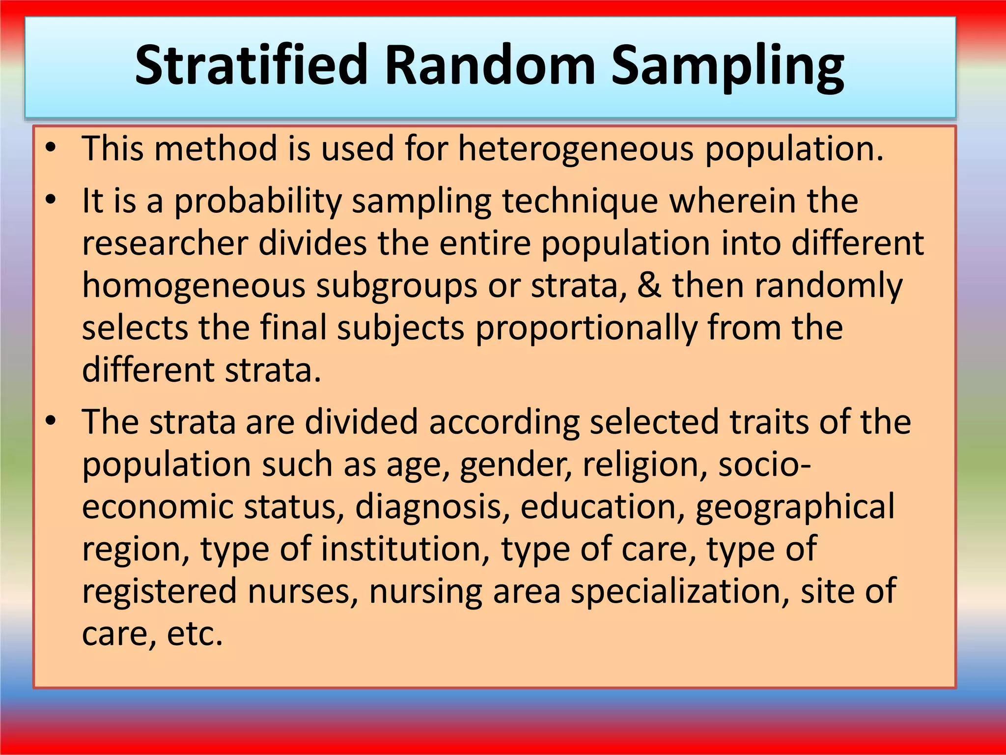 Stratified Random Sampling
• This method is used for heterogeneous population.
• It is a probability sampling technique wherein the
researcher divides the entire population into different
homogeneous subgroups or strata, & then randomly
selects the final subjects proportionally from the
different strata.
• The strata are divided according selected traits of the
population such as age, gender, religion, socio-
economic status, diagnosis, education, geographical
region, type of institution, type of care, type of
registered nurses, nursing area specialization, site of
care, etc.
 