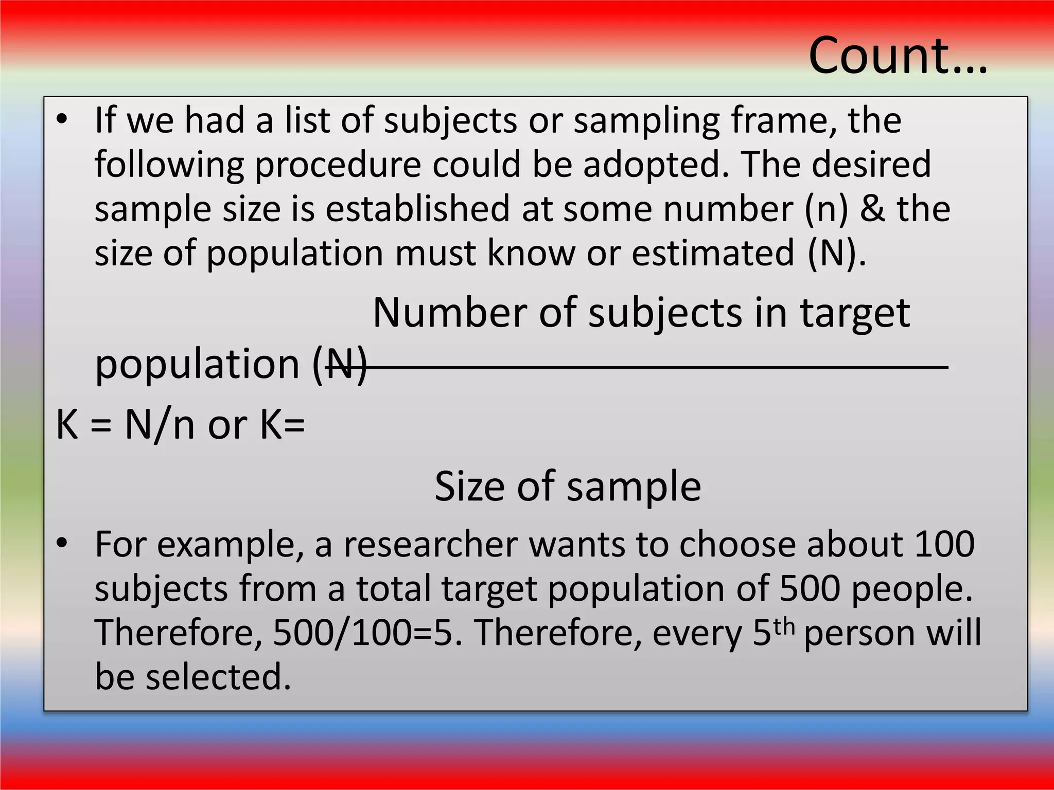 Count…
• If we had a list of subjects or sampling frame, the
following procedure could be adopted. The desired
sample size is established at some number (n) & the
size of population must know or estimated (N).
Number of subjects in target
population (N)
K = N/n or K=
Size of sample
• For example, a researcher wants to choose about 100
subjects from a total target population of 500 people.
Therefore, 500/100=5. Therefore, every 5th person will
be selected.
 