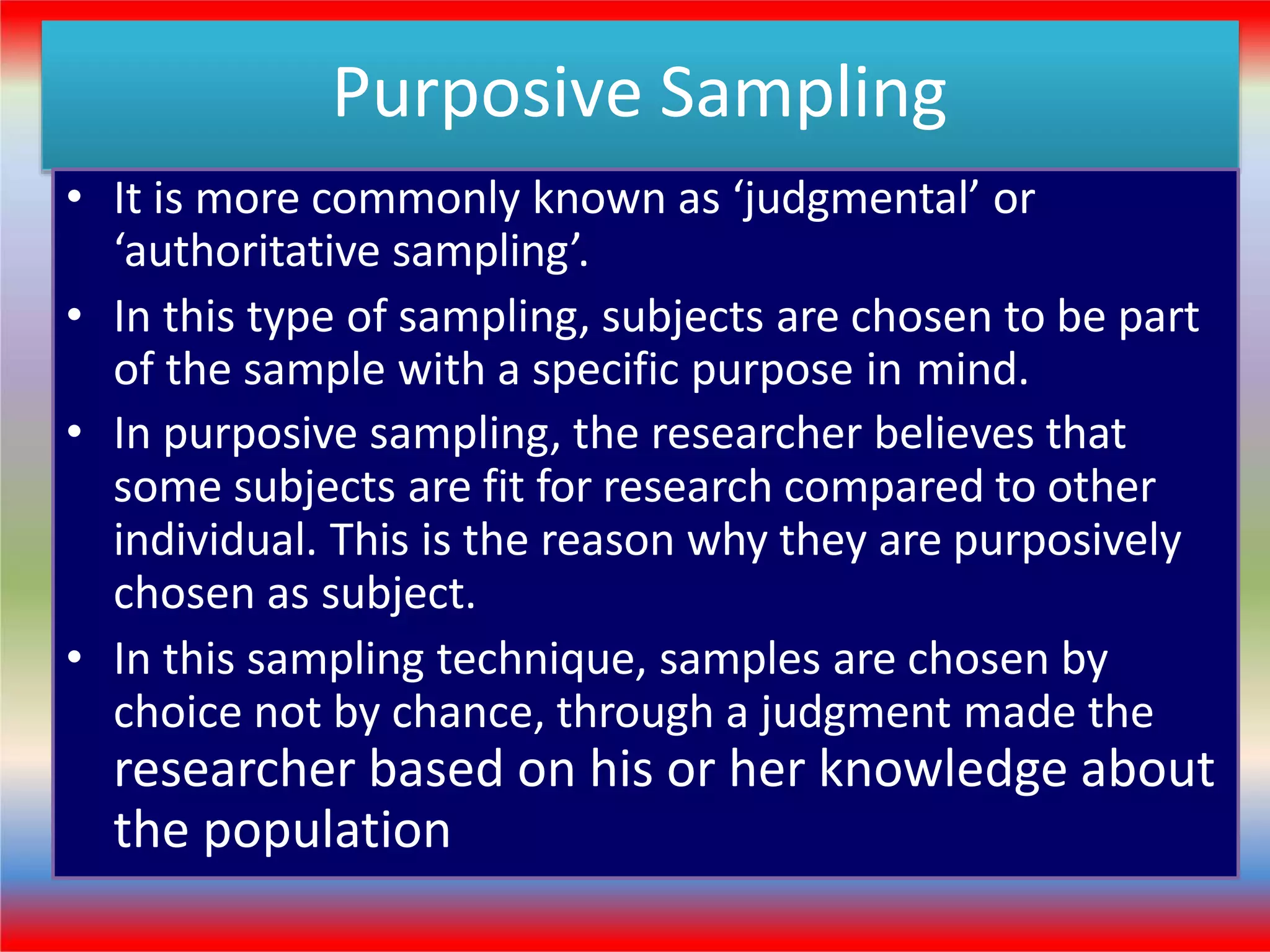 Purposive Sampling
• It is more commonly known as ‘judgmental’ or
‘authoritative sampling’.
• In this type of sampling, subjects are chosen to be part
of the sample with a specific purpose in mind.
• In purposive sampling, the researcher believes that
some subjects are fit for research compared to other
individual. This is the reason why they are purposively
chosen as subject.
• In this sampling technique, samples are chosen by
choice not by chance, through a judgment made the
researcher based on his or her knowledge about
the population
 