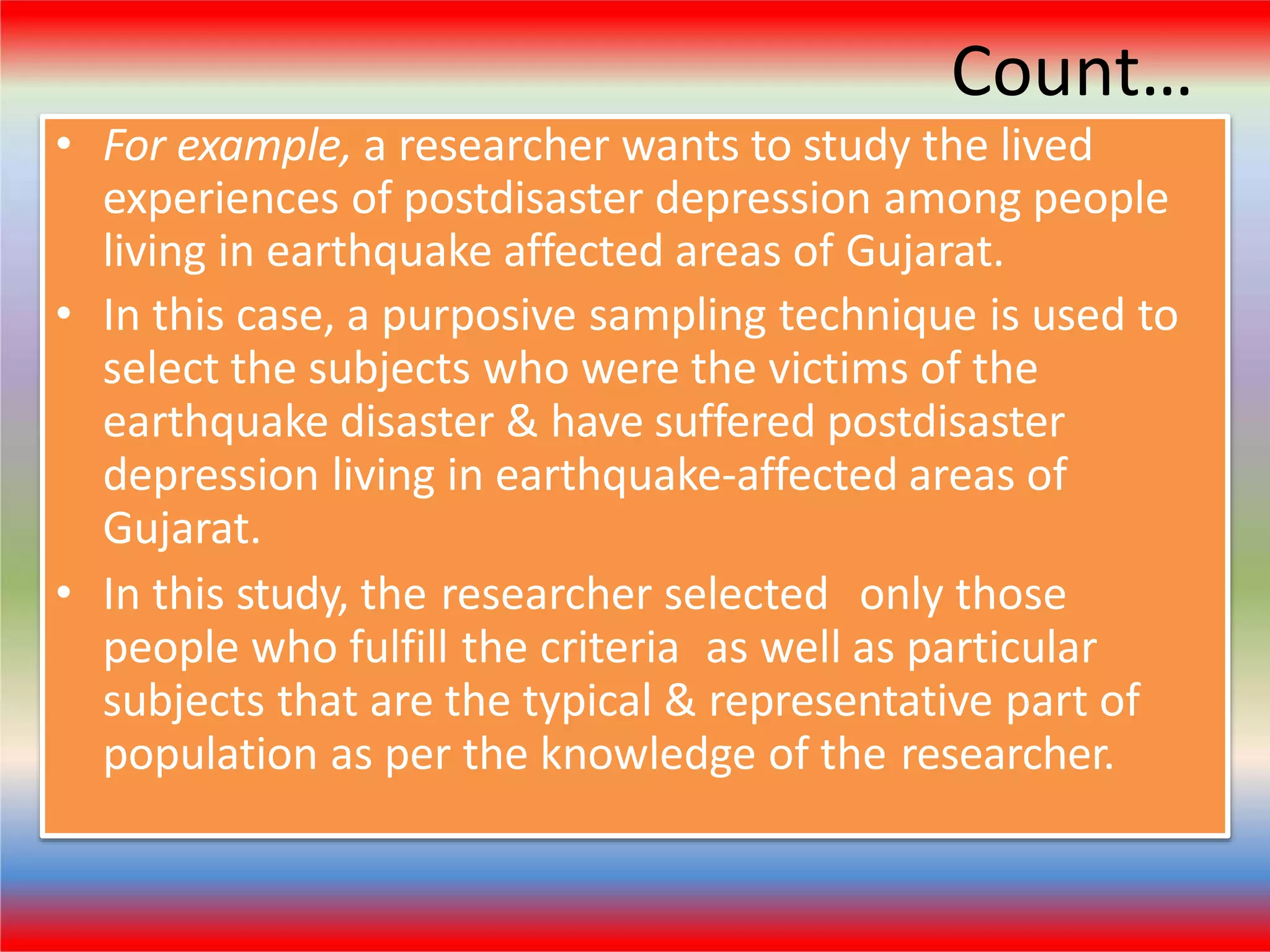 Count…
• For example, a researcher wants to study the lived
experiences of postdisaster depression among people
living in earthquake affected areas of Gujarat.
• In this case, a purposive sampling technique is used to
select the subjects who were the victims of the
earthquake disaster & have suffered postdisaster
depression living in earthquake-affected areas of
Gujarat.
• In this study, the researcher selected only those
people who fulfill the criteria as well as particular
subjects that are the typical & representative part of
population as per the knowledge of the researcher.
 